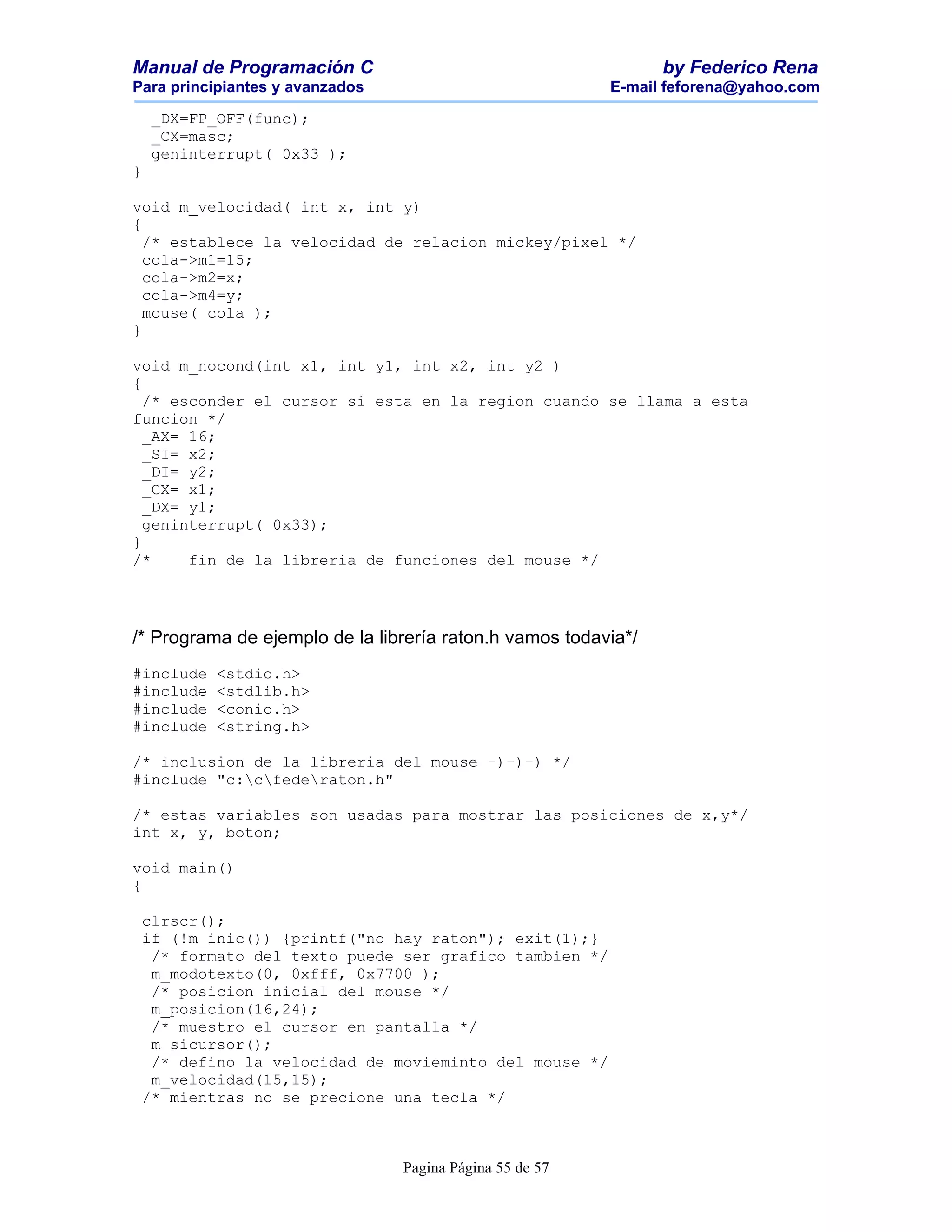 Manual de Programación C                                        by Federico Rena
Para principiantes y avanzados                            E-mail feforena@yahoo.com

    _DX=FP_OFF(func);
    _CX=masc;
    geninterrupt( 0x33 );
}

void m_velocidad( int x, int y)
{
  /* establece la velocidad de relacion mickey/pixel */
  cola->m1=15;
  cola->m2=x;
  cola->m4=y;
  mouse( cola );
}

void m_nocond(int x1, int y1, int x2, int y2 )
{
  /* esconder el cursor si esta en la region cuando se llama a esta
funcion */
  _AX= 16;
  _SI= x2;
  _DI= y2;
  _CX= x1;
  _DX= y1;
  geninterrupt( 0x33);
}
/*     fin de la libreria de funciones del mouse */




/* Programa de ejemplo de la librería raton.h vamos todavia*/
#include   <stdio.h>
#include   <stdlib.h>
#include   <conio.h>
#include   <string.h>

/* inclusion de la libreria del mouse -)-)-) */
#include "c:cfederaton.h"

/* estas variables son usadas para mostrar las posiciones de x,y*/
int x, y, boton;

void main()
{

 clrscr();
 if (!m_inic()) {printf("no hay raton"); exit(1);}
  /* formato del texto puede ser grafico tambien */
  m_modotexto(0, 0xfff, 0x7700 );
  /* posicion inicial del mouse */
  m_posicion(16,24);
  /* muestro el cursor en pantalla */
  m_sicursor();
  /* defino la velocidad de movieminto del mouse */
  m_velocidad(15,15);
 /* mientras no se precione una tecla */



                                 Pagina Página 55 de 57
 