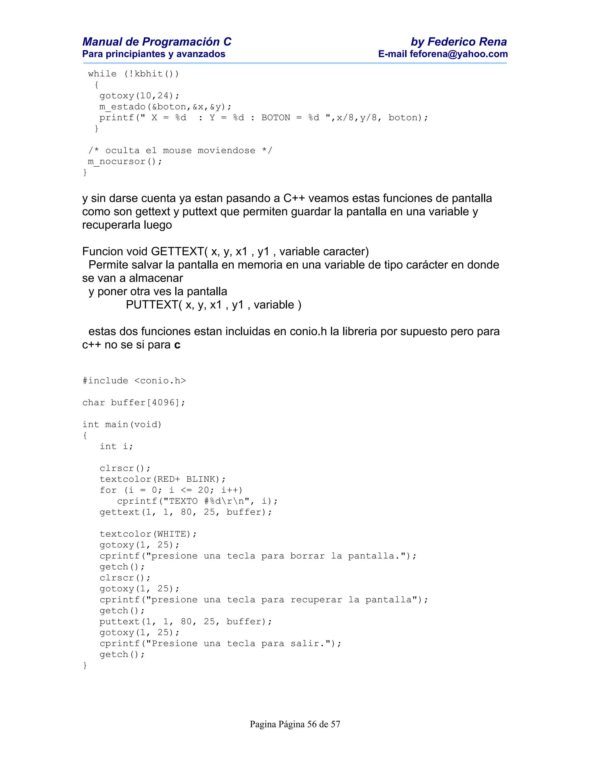 Manual de Programación C                                        by Federico Rena
Para principiantes y avanzados                            E-mail feforena@yahoo.com

 while (!kbhit())
  {
    gotoxy(10,24);
    m_estado(&boton,&x,&y);
    printf(" X = %d : Y = %d : BOTON = %d ",x/8,y/8, boton);
  }

 /* oculta el mouse moviendose */
 m_nocursor();
}

y sin darse cuenta ya estan pasando a C++ veamos estas funciones de pantalla
como son gettext y puttext que permiten guardar la pantalla en una variable y
recuperarla luego

Funcion void GETTEXT( x, y, x1 , y1 , variable caracter)
 Permite salvar la pantalla en memoria en una variable de tipo carácter en donde
se van a almacenar
 y poner otra ves la pantalla
        PUTTEXT( x, y, x1 , y1 , variable )

 estas dos funciones estan incluidas en conio.h la libreria por supuesto pero para
c++ no se si para c


#include <conio.h>

char buffer[4096];

int main(void)
{
   int i;

    clrscr();
    textcolor(RED+ BLINK);
    for (i = 0; i <= 20; i++)
       cprintf("TEXTO #%drn", i);
    gettext(1, 1, 80, 25, buffer);

    textcolor(WHITE);
    gotoxy(1, 25);
    cprintf("presione    una tecla para borrar la pantalla.");
    getch();
    clrscr();
    gotoxy(1, 25);
    cprintf("presione    una tecla para recuperar la pantalla");
    getch();
    puttext(1, 1, 80,    25, buffer);
    gotoxy(1, 25);
    cprintf("Presione    una tecla para salir.");
    getch();
}




                                 Pagina Página 56 de 57
 