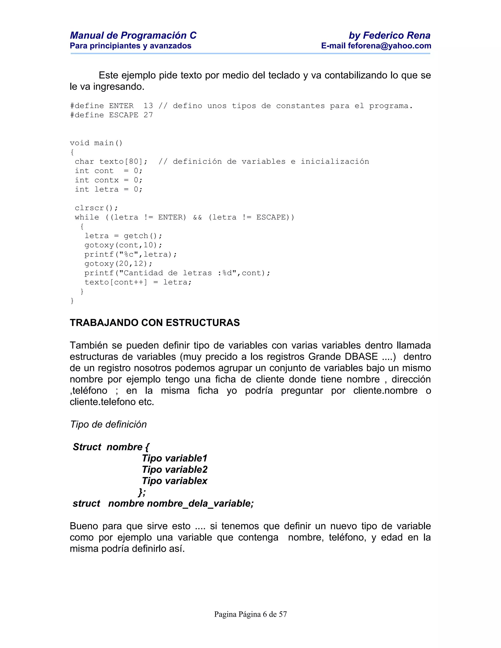 Manual de Programación C                                        by Federico Rena
Para principiantes y avanzados                           E-mail feforena@yahoo.com


        Este ejemplo pide texto por medio del teclado y va contabilizando lo que se
le va ingresando.
#define ENTER 13 // defino unos tipos de constantes para el programa.
#define ESCAPE 27


void main()
{
  char texto[80];    // definición de variables e inicialización
  int cont = 0;
  int contx = 0;
  int letra = 0;

 clrscr();
 while ((letra != ENTER) && (letra != ESCAPE))
  {
    letra = getch();
    gotoxy(cont,10);
    printf("%c",letra);
    gotoxy(20,12);
    printf("Cantidad de letras :%d",cont);
    texto[cont++] = letra;
  }
}

TRABAJANDO CON ESTRUCTURAS

También se pueden definir tipo de variables con varias variables dentro llamada
estructuras de variables (muy precido a los registros Grande DBASE ....) dentro
de un registro nosotros podemos agrupar un conjunto de variables bajo un mismo
nombre por ejemplo tengo una ficha de cliente donde tiene nombre , dirección
,teléfono ; en la misma ficha yo podría preguntar por cliente.nombre o
cliente.telefono etc.

Tipo de definición

Struct nombre {
             Tipo variable1
             Tipo variable2
             Tipo variablex
            };
struct nombre nombre_dela_variable;

Bueno para que sirve esto .... si tenemos que definir un nuevo tipo de variable
como por ejemplo una variable que contenga nombre, teléfono, y edad en la
misma podría definirlo así.




                                 Pagina Página 6 de 57
 