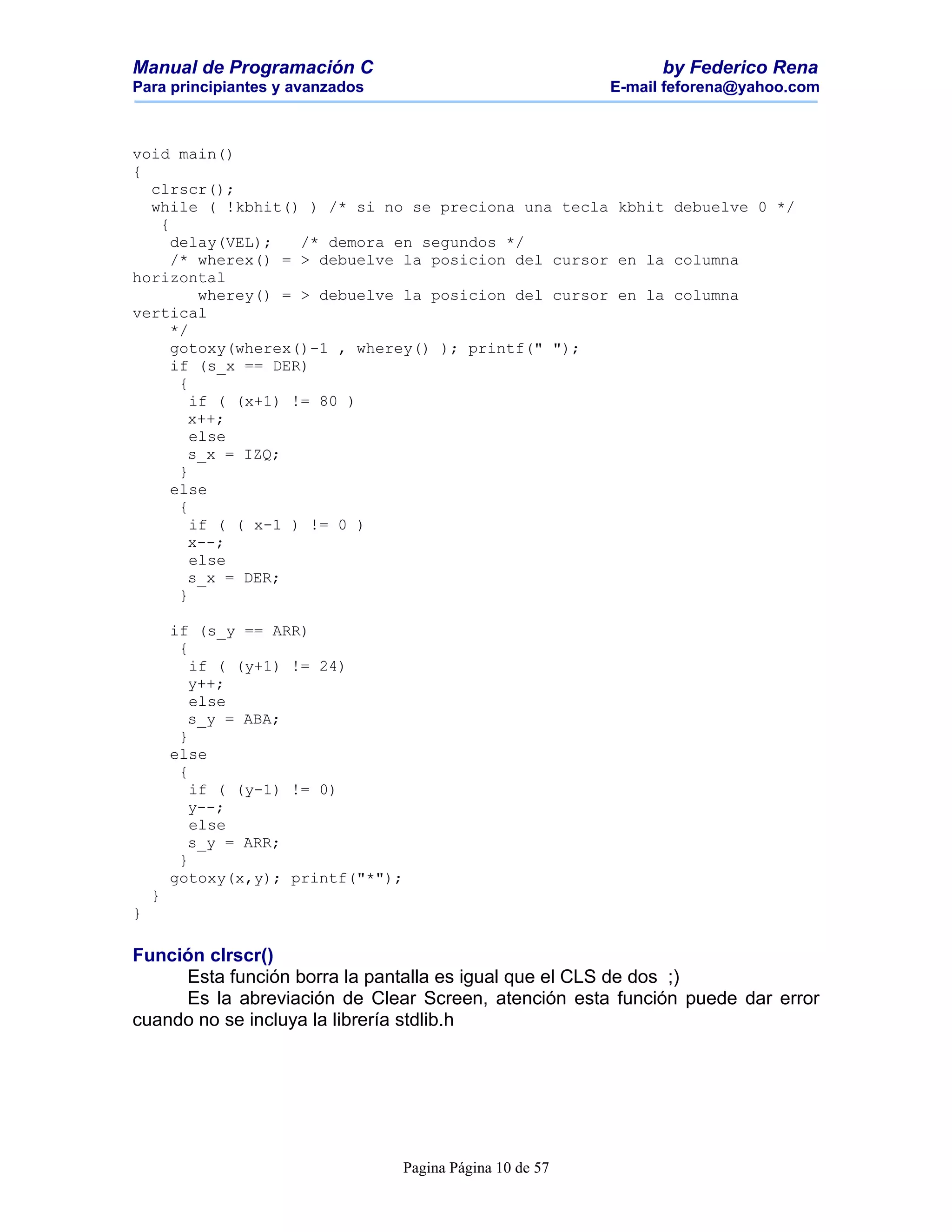 Manual de Programación C                                        by Federico Rena
Para principiantes y avanzados                            E-mail feforena@yahoo.com



void main()
{
  clrscr();
  while ( !kbhit() ) /* si no se preciona una tecla kbhit debuelve 0 */
   {
     delay(VEL);    /* demora en segundos */
     /* wherex() = > debuelve la posicion del cursor en la columna
horizontal
         wherey() = > debuelve la posicion del cursor en la columna
vertical
     */
     gotoxy(wherex()-1 , wherey() ); printf(" ");
     if (s_x == DER)
      {
        if ( (x+1) != 80 )
       x++;
        else
       s_x = IZQ;
      }
     else
      {
        if ( ( x-1 ) != 0 )
       x--;
        else
       s_x = DER;
      }

        if (s_y == ARR)
         {
           if ( (y+1) != 24)
          y++;
           else
          s_y = ABA;
         }
        else
         {
           if ( (y-1) != 0)
          y--;
           else
          s_y = ARR;
         }
        gotoxy(x,y); printf("*");
    }
}

Función clrscr()
     Esta función borra la pantalla es igual que el CLS de dos ;)
     Es la abreviación de Clear Screen, atención esta función puede dar error
cuando no se incluya la librería stdlib.h




                                 Pagina Página 10 de 57
 
