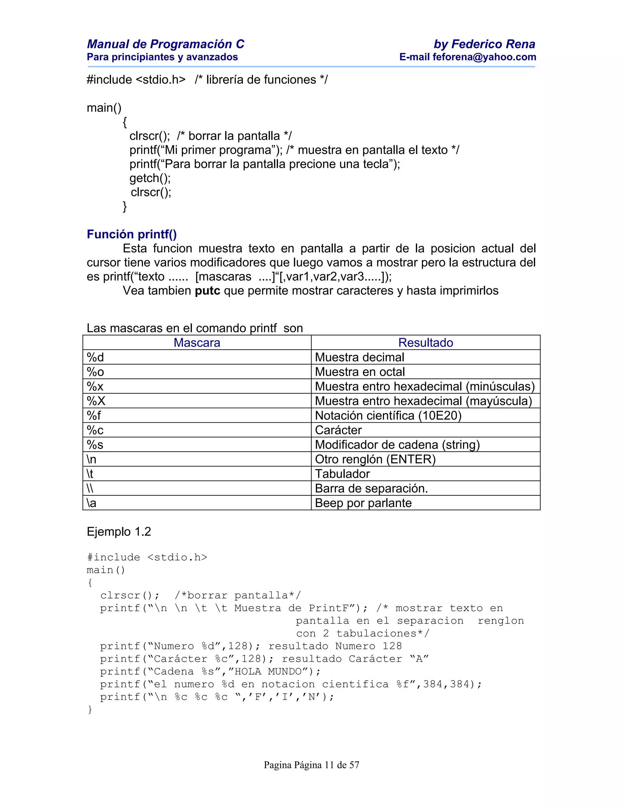 Manual de Programación C                                               by Federico Rena
Para principiantes y avanzados                                   E-mail feforena@yahoo.com

#include <stdio.h> /* librería de funciones */

main()
         {
             clrscr(); /* borrar la pantalla */
             printf(“Mi primer programa”); /* muestra en pantalla el texto */
             printf(“Para borrar la pantalla precione una tecla”);
             getch();
             clrscr();
         }

Función printf()
       Esta funcion muestra texto en pantalla a partir de la posicion actual del
cursor tiene varios modificadores que luego vamos a mostrar pero la estructura del
es printf(“texto ...... [mascaras ....]“[,var1,var2,var3.....]);
       Vea tambien putc que permite mostrar caracteres y hasta imprimirlos


Las mascaras en el comando printf son
              Mascara                                 Resultado
%d                                    Muestra decimal
%o                                    Muestra en octal
%x                                    Muestra entro hexadecimal (minúsculas)
%X                                    Muestra entro hexadecimal (mayúscula)
%f                                    Notación científica (10E20)
%c                                    Carácter
%s                                    Modificador de cadena (string)
n                                    Otro renglón (ENTER)
t                                    Tabulador
                                    Barra de separación.
a                                    Beep por parlante

Ejemplo 1.2

#include <stdio.h>
main()
{
  clrscr(); /*borrar pantalla*/
  printf(“n n t t Muestra de PrintF”); /* mostrar texto en
                               pantalla en el separacion renglon
                               con 2 tabulaciones*/
  printf(“Numero %d”,128); resultado Numero 128
  printf(“Carácter %c”,128); resultado Carácter “A”
  printf(“Cadena %s”,”HOLA MUNDO”);
  printf(“el numero %d en notacion cientifica %f”,384,384);
  printf(“n %c %c %c “,’F’,’I’,’N’);
}



                                       Pagina Página 11 de 57
 
