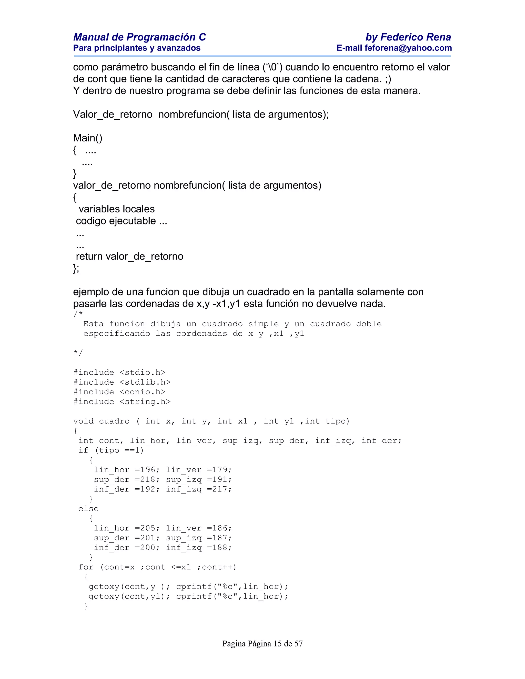 Manual de Programación C                                        by Federico Rena
Para principiantes y avanzados                            E-mail feforena@yahoo.com

como parámetro buscando el fin de línea (‘0’) cuando lo encuentro retorno el valor
de cont que tiene la cantidad de caracteres que contiene la cadena. ;)
Y dentro de nuestro programa se debe definir las funciones de esta manera.

Valor_de_retorno nombrefuncion( lista de argumentos);

Main()
{ ....
   ....
}
valor_de_retorno nombrefuncion( lista de argumentos)
{
  variables locales
 codigo ejecutable ...
 ...
 ...
 return valor_de_retorno
};

ejemplo de una funcion que dibuja un cuadrado en la pantalla solamente con
pasarle las cordenadas de x,y -x1,y1 esta función no devuelve nada.
/*
  Esta funcion dibuja un cuadrado simple y un cuadrado doble
  especificando las cordenadas de x y ,x1 ,y1

*/

#include   <stdio.h>
#include   <stdlib.h>
#include   <conio.h>
#include   <string.h>

void cuadro ( int x, int y, int x1 , int y1 ,int tipo)
{
  int cont, lin_hor, lin_ver, sup_izq, sup_der, inf_izq, inf_der;
  if (tipo ==1)
     {
       lin_hor =196; lin_ver =179;
       sup_der =218; sup_izq =191;
       inf_der =192; inf_izq =217;
     }
  else
     {
       lin_hor =205; lin_ver =186;
       sup_der =201; sup_izq =187;
       inf_der =200; inf_izq =188;
     }
  for (cont=x ;cont <=x1 ;cont++)
   {
     gotoxy(cont,y ); cprintf("%c",lin_hor);
     gotoxy(cont,y1); cprintf("%c",lin_hor);
   }



                                 Pagina Página 15 de 57
 