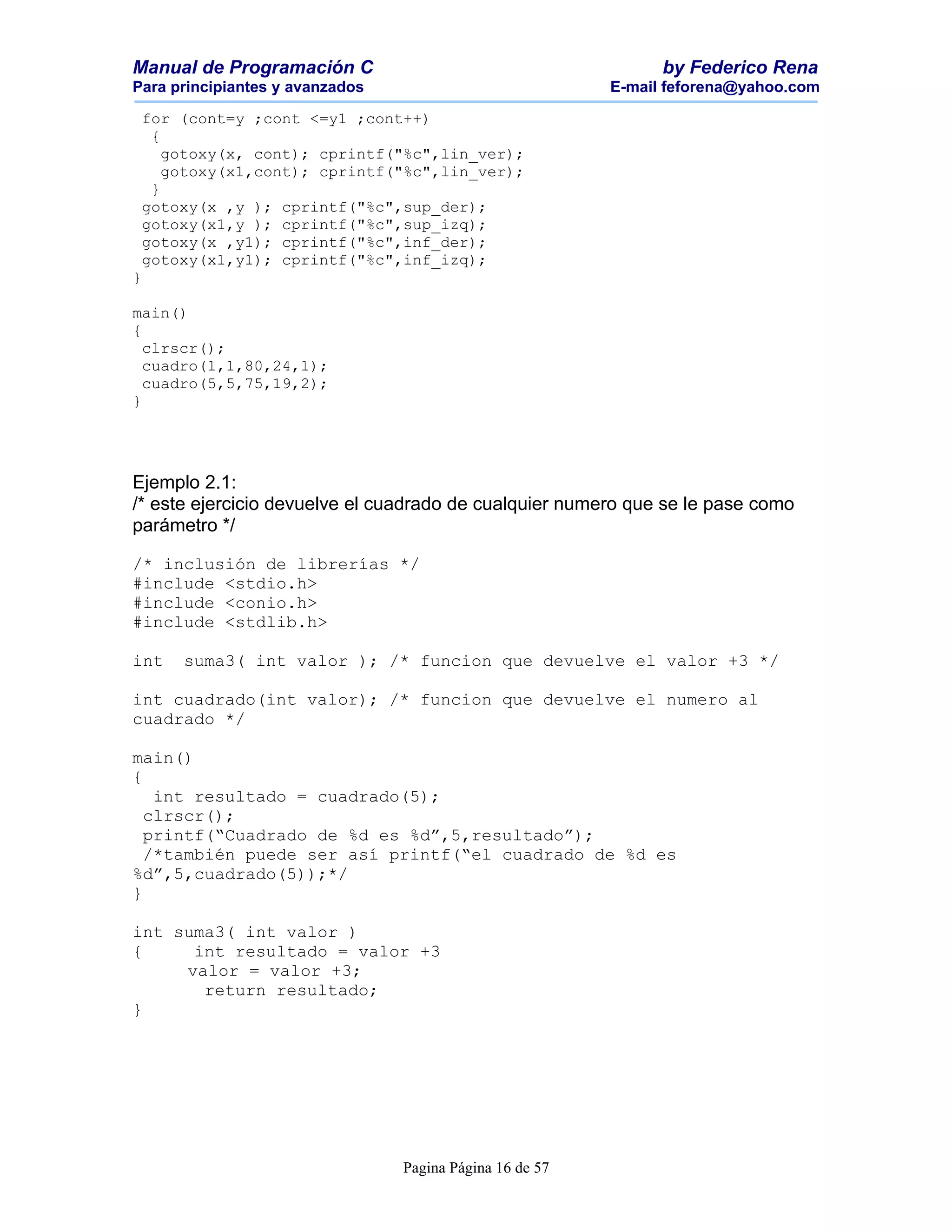 Manual de Programación C                                        by Federico Rena
Para principiantes y avanzados                            E-mail feforena@yahoo.com

 for (cont=y ;cont <=y1 ;cont++)
  {
    gotoxy(x, cont); cprintf("%c",lin_ver);
    gotoxy(x1,cont); cprintf("%c",lin_ver);
  }
 gotoxy(x ,y ); cprintf("%c",sup_der);
 gotoxy(x1,y ); cprintf("%c",sup_izq);
 gotoxy(x ,y1); cprintf("%c",inf_der);
 gotoxy(x1,y1); cprintf("%c",inf_izq);
}

main()
{
  clrscr();
  cuadro(1,1,80,24,1);
  cuadro(5,5,75,19,2);
}




Ejemplo 2.1:
/* este ejercicio devuelve el cuadrado de cualquier numero que se le pase como
parámetro */

/* inclusión de librerías */
#include <stdio.h>
#include <conio.h>
#include <stdlib.h>

int   suma3( int valor ); /* funcion que devuelve el valor +3 */

int cuadrado(int valor); /* funcion que devuelve el numero al
cuadrado */

main()
{
   int resultado = cuadrado(5);
  clrscr();
  printf(“Cuadrado de %d es %d”,5,resultado”);
  /*también puede ser así printf(“el cuadrado de %d es
%d”,5,cuadrado(5));*/
}

int suma3( int valor )
{     int resultado = valor +3
     valor = valor +3;
       return resultado;
}




                                 Pagina Página 16 de 57
 