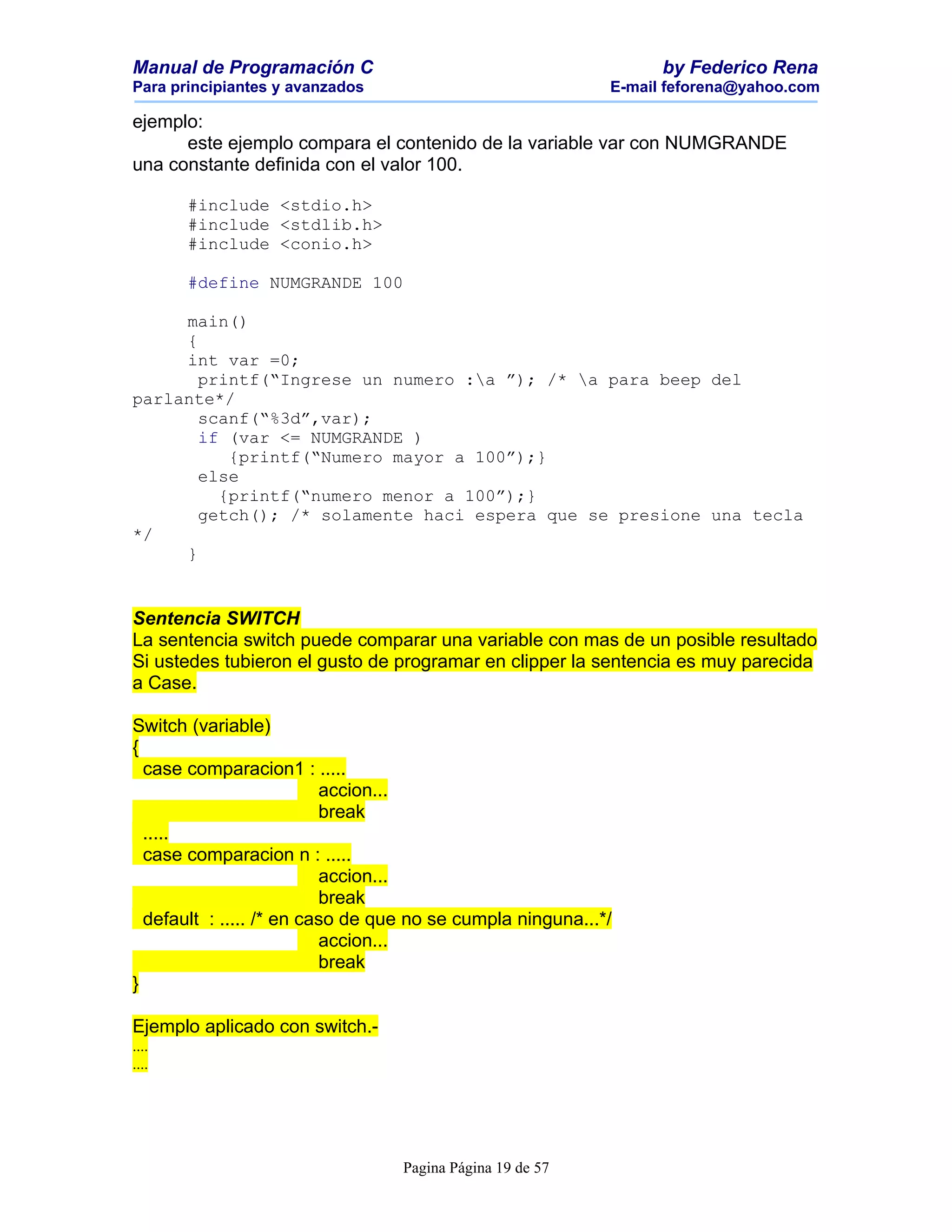 Manual de Programación C                                          by Federico Rena
Para principiantes y avanzados                              E-mail feforena@yahoo.com

ejemplo:
      este ejemplo compara el contenido de la variable var con NUMGRANDE
una constante definida con el valor 100.

       #include <stdio.h>
       #include <stdlib.h>
       #include <conio.h>

       #define NUMGRANDE 100

     main()
     {
     int var =0;
       printf(“Ingrese un numero :a ”); /* a para beep del
parlante*/
       scanf(“%3d”,var);
       if (var <= NUMGRANDE )
          {printf(“Numero mayor a 100”);}
       else
         {printf(“numero menor a 100”);}
       getch(); /* solamente haci espera que se presione una tecla
*/
     }


Sentencia SWITCH
La sentencia switch puede comparar una variable con mas de un posible resultado
Si ustedes tubieron el gusto de programar en clipper la sentencia es muy parecida
a Case.

Switch (variable)
{
  case comparacion1 : .....
                          accion...
                          break
  .....
  case comparacion n : .....
                          accion...
                          break
  default : ..... /* en caso de que no se cumpla ninguna...*/
                          accion...
                          break
}

Ejemplo aplicado con switch.-
....
....




                                  Pagina Página 19 de 57
 