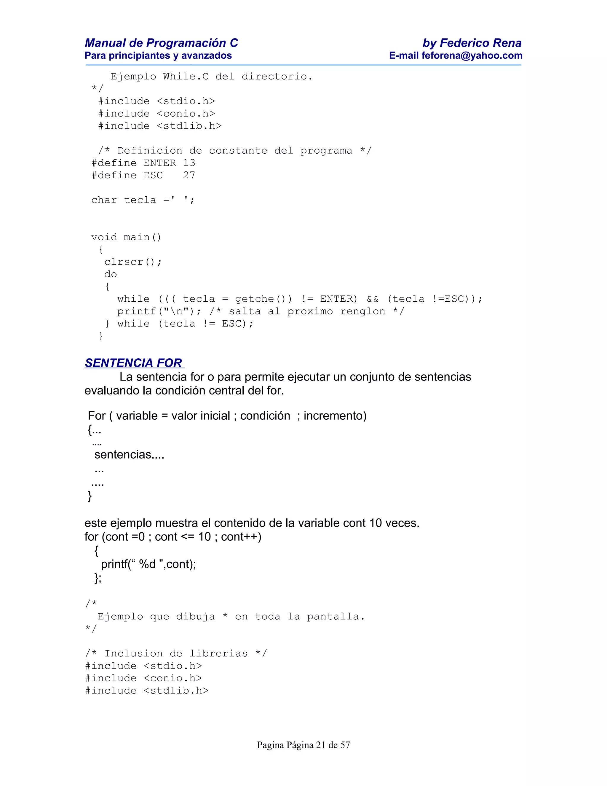 Manual de Programación C                                          by Federico Rena
Para principiantes y avanzados                             E-mail feforena@yahoo.com

    Ejemplo While.C del directorio.
 */
  #include <stdio.h>
  #include <conio.h>
  #include <stdlib.h>

  /* Definicion de constante del programa */
 #define ENTER 13
 #define ESC   27

 char tecla =' ';


 void main()
  {
    clrscr();
    do
    {
       while ((( tecla = getche()) != ENTER) && (tecla !=ESC));
       printf("n"); /* salta al proximo renglon */
    } while (tecla != ESC);
  }

SENTENCIA FOR
      La sentencia for o para permite ejecutar un conjunto de sentencias
evaluando la condición central del for.

For ( variable = valor inicial ; condición ; incremento)
{...
 ....
  sentencias....
  ...
 ....
}

este ejemplo muestra el contenido de la variable cont 10 veces.
for (cont =0 ; cont <= 10 ; cont++)
  {
    printf(“ %d ”,cont);
  };

/*
   Ejemplo que dibuja * en toda la pantalla.
*/

/* Inclusion de librerias */
#include <stdio.h>
#include <conio.h>
#include <stdlib.h>




                                  Pagina Página 21 de 57
 