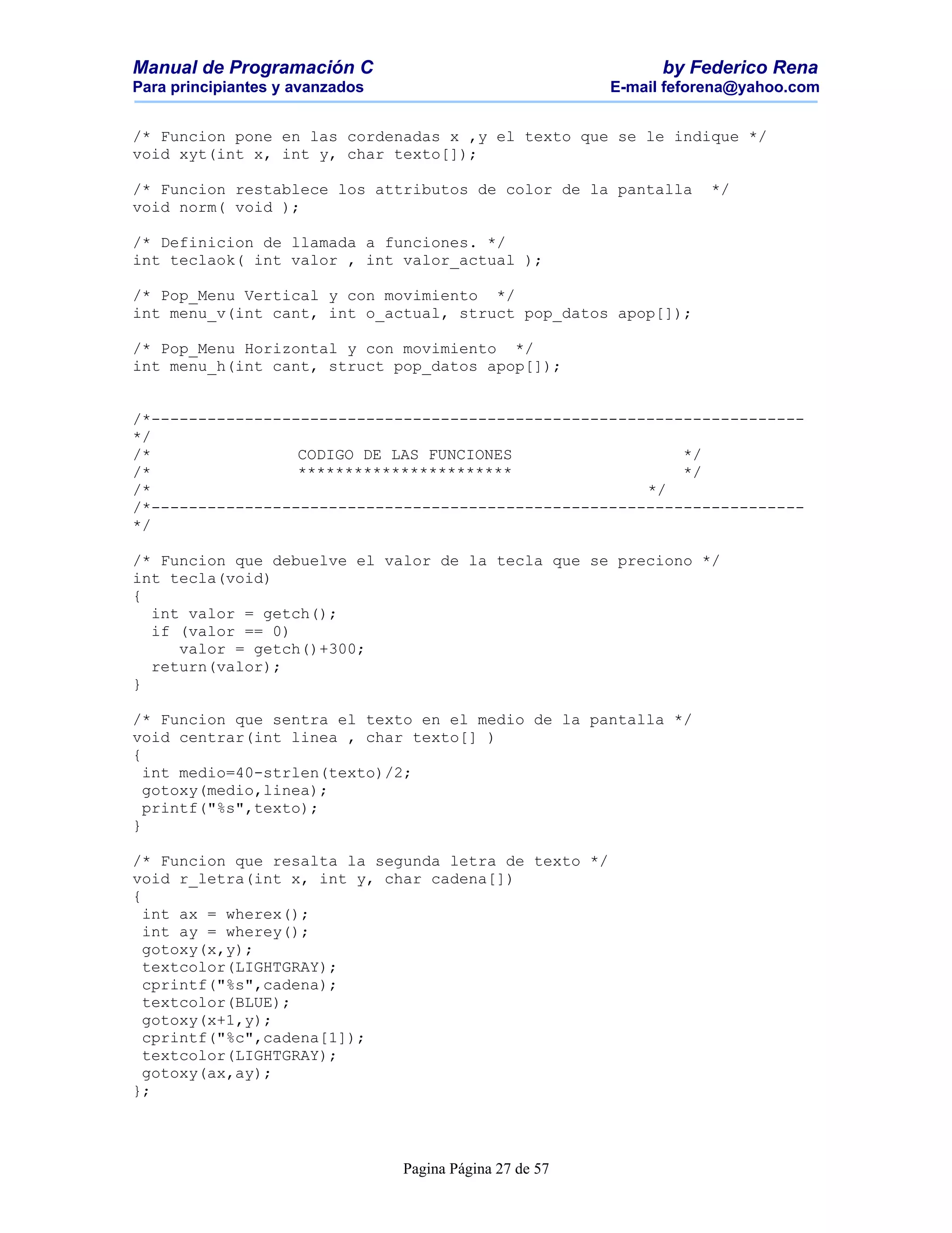 Manual de Programación C                                        by Federico Rena
Para principiantes y avanzados                            E-mail feforena@yahoo.com


/* Funcion pone en las cordenadas x ,y el texto que se le indique */
void xyt(int x, int y, char texto[]);

/* Funcion restablece los attributos de color de la pantalla          */
void norm( void );

/* Definicion de llamada a funciones. */
int teclaok( int valor , int valor_actual );

/* Pop_Menu Vertical y con movimiento */
int menu_v(int cant, int o_actual, struct pop_datos apop[]);

/* Pop_Menu Horizontal y con movimiento */
int menu_h(int cant, struct pop_datos apop[]);


/*----------------------------------------------------------------------
*/
/*                CODIGO DE LAS FUNCIONES                  */
/*                ***********************                  */
/*                                                     */
/*----------------------------------------------------------------------
*/

/* Funcion que debuelve el valor de la tecla que se preciono */
int tecla(void)
{
  int valor = getch();
  if (valor == 0)
     valor = getch()+300;
  return(valor);
}

/* Funcion que sentra el texto en el medio de la pantalla */
void centrar(int linea , char texto[] )
{
  int medio=40-strlen(texto)/2;
  gotoxy(medio,linea);
  printf("%s",texto);
}

/* Funcion que resalta la segunda letra de texto */
void r_letra(int x, int y, char cadena[])
{
  int ax = wherex();
  int ay = wherey();
  gotoxy(x,y);
  textcolor(LIGHTGRAY);
  cprintf("%s",cadena);
  textcolor(BLUE);
  gotoxy(x+1,y);
  cprintf("%c",cadena[1]);
  textcolor(LIGHTGRAY);
  gotoxy(ax,ay);
};




                                 Pagina Página 27 de 57
 