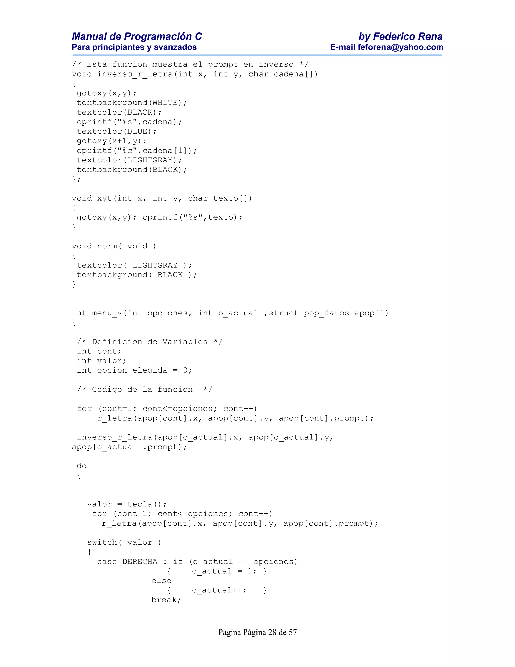 Manual de Programación C                                             by Federico Rena
Para principiantes y avanzados                                 E-mail feforena@yahoo.com

/* Esta funcion muestra el prompt en inverso */
void inverso_r_letra(int x, int y, char cadena[])
{
  gotoxy(x,y);
  textbackground(WHITE);
  textcolor(BLACK);
  cprintf("%s",cadena);
  textcolor(BLUE);
  gotoxy(x+1,y);
  cprintf("%c",cadena[1]);
  textcolor(LIGHTGRAY);
  textbackground(BLACK);
};

void xyt(int x, int y, char texto[])
{
  gotoxy(x,y); cprintf("%s",texto);
}

void norm( void )
{
  textcolor( LIGHTGRAY );
  textbackground( BLACK );
}


int menu_v(int opciones, int o_actual ,struct pop_datos apop[])
{

 /* Definicion de Variables */
 int cont;
 int valor;
 int opcion_elegida = 0;

 /* Codigo de la funcion         */

 for (cont=1; cont<=opciones; cont++)
     r_letra(apop[cont].x, apop[cont].y, apop[cont].prompt);

 inverso_r_letra(apop[o_actual].x, apop[o_actual].y,
apop[o_actual].prompt);

 do
 {


   valor = tecla();
    for (cont=1; cont<=opciones; cont++)
      r_letra(apop[cont].x, apop[cont].y, apop[cont].prompt);

   switch( valor )
   {
     case DERECHA : if (o_actual == opciones)
                   {    o_actual = 1; }
                else
                   {    o_actual++;   }
                break;


                                      Pagina Página 28 de 57
 