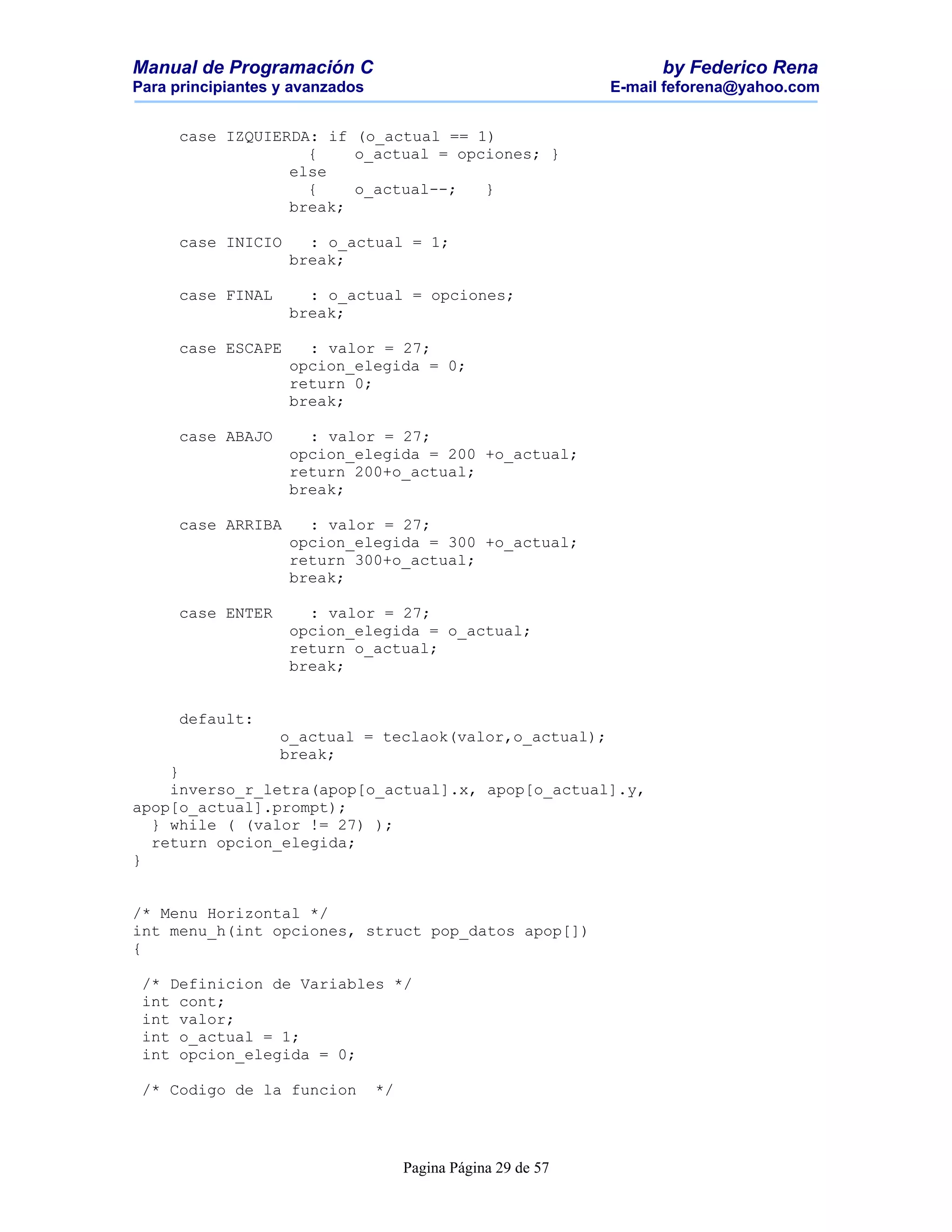 Manual de Programación C                                             by Federico Rena
Para principiantes y avanzados                                 E-mail feforena@yahoo.com


      case IZQUIERDA: if (o_actual == 1)
                    {    o_actual = opciones; }
                  else
                    {    o_actual--;   }
                  break;

      case INICIO     : o_actual = 1;
                    break;

      case FINAL      : o_actual = opciones;
                    break;

      case ESCAPE     : valor = 27;
                    opcion_elegida = 0;
                    return 0;
                    break;

      case ABAJO      : valor = 27;
                    opcion_elegida = 200 +o_actual;
                    return 200+o_actual;
                    break;

      case ARRIBA     : valor = 27;
                    opcion_elegida = 300 +o_actual;
                    return 300+o_actual;
                    break;

      case ENTER      : valor = 27;
                    opcion_elegida = o_actual;
                    return o_actual;
                    break;


      default:
                   o_actual = teclaok(valor,o_actual);
                   break;
    }
    inverso_r_letra(apop[o_actual].x, apop[o_actual].y,
apop[o_actual].prompt);
  } while ( (valor != 27) );
  return opcion_elegida;
}


/* Menu Horizontal */
int menu_h(int opciones, struct pop_datos apop[])
{

 /* Definicion de Variables */
 int cont;
 int valor;
 int o_actual = 1;
 int opcion_elegida = 0;

 /* Codigo de la funcion         */




                                      Pagina Página 29 de 57
 
