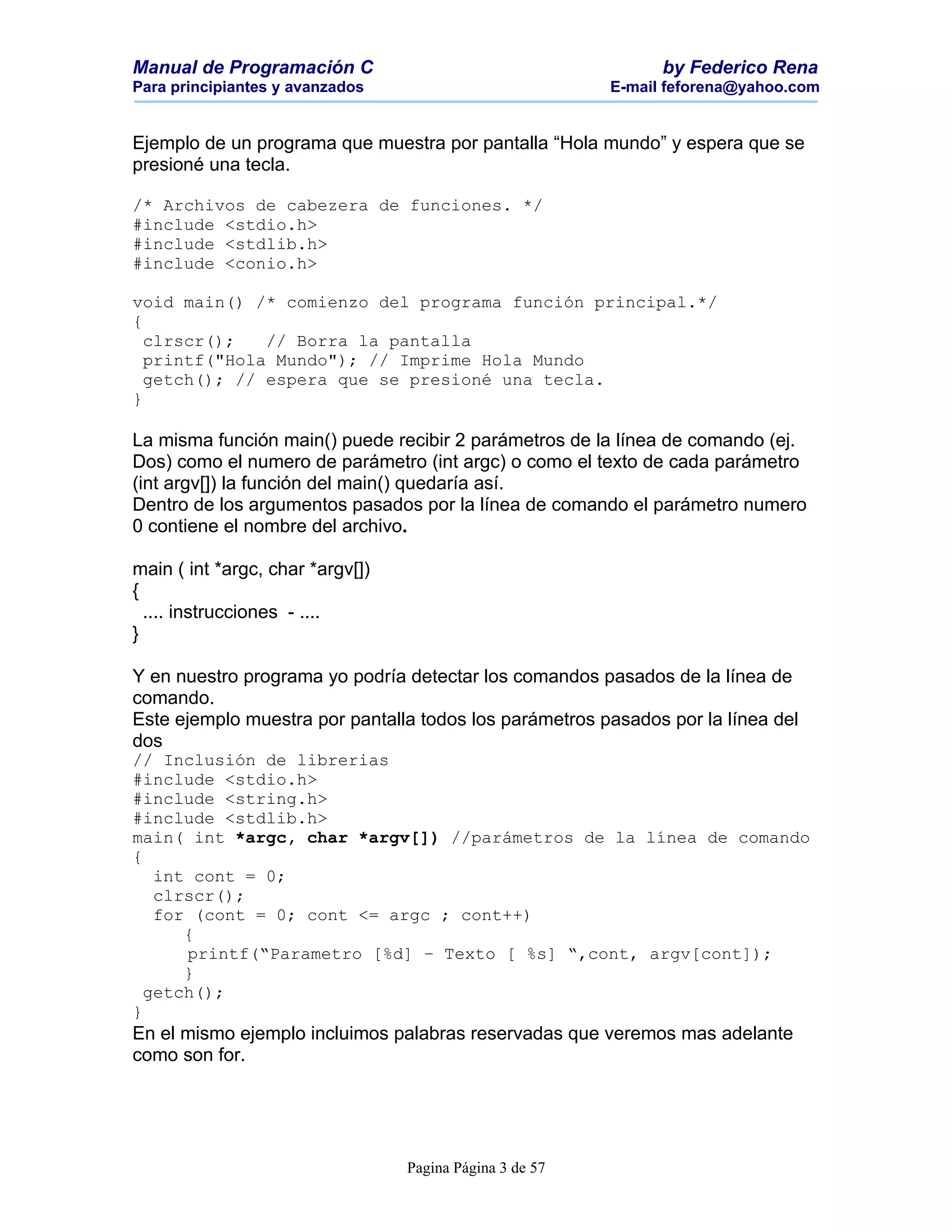 Manual de Programación C                                        by Federico Rena
Para principiantes y avanzados                            E-mail feforena@yahoo.com


Ejemplo de un programa que muestra por pantalla “Hola mundo” y espera que se
presioné una tecla.

/* Archivos de cabezera de funciones. */
#include <stdio.h>
#include <stdlib.h>
#include <conio.h>

void main() /* comienzo del programa función principal.*/
{
  clrscr();   // Borra la pantalla
  printf("Hola Mundo"); // Imprime Hola Mundo
  getch(); // espera que se presioné una tecla.
}

La misma función main() puede recibir 2 parámetros de la línea de comando (ej.
Dos) como el numero de parámetro (int argc) o como el texto de cada parámetro
(int argv[]) la función del main() quedaría así.
Dentro de los argumentos pasados por la línea de comando el parámetro numero
0 contiene el nombre del archivo.

main ( int *argc, char *argv[])
{
  .... instrucciones - ....
}

Y en nuestro programa yo podría detectar los comandos pasados de la línea de
comando.
Este ejemplo muestra por pantalla todos los parámetros pasados por la línea del
dos
// Inclusión de librerias
#include <stdio.h>
#include <string.h>
#include <stdlib.h>
main( int *argc, char *argv[]) //parámetros de la línea de comando
{
   int cont = 0;
   clrscr();
   for (cont = 0; cont <= argc ; cont++)
      {
      printf(“Parametro [%d] – Texto [ %s] “,cont, argv[cont]);
      }
  getch();
}
En el mismo ejemplo incluimos palabras reservadas que veremos mas adelante
como son for.




                                  Pagina Página 3 de 57
 