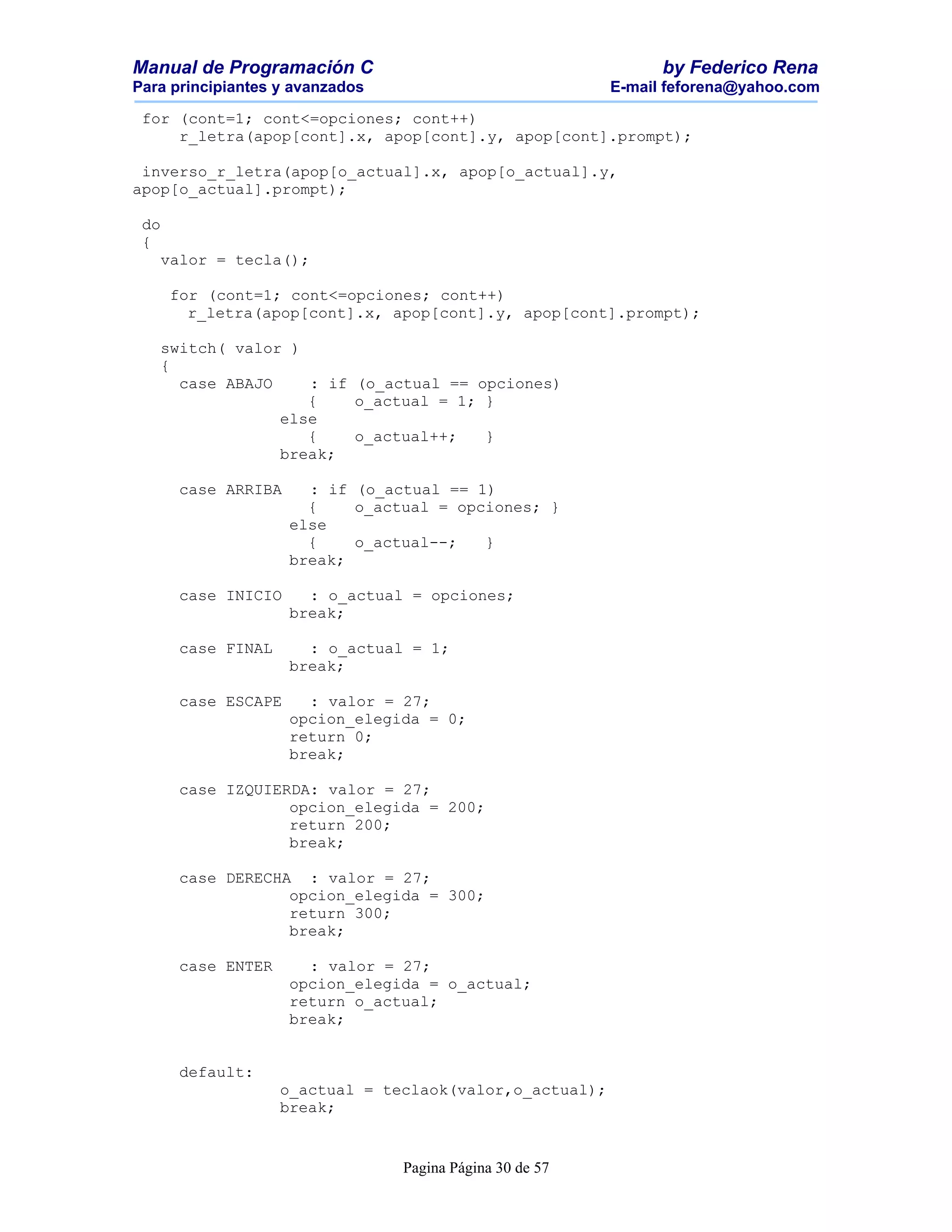 Manual de Programación C                                        by Federico Rena
Para principiantes y avanzados                            E-mail feforena@yahoo.com

 for (cont=1; cont<=opciones; cont++)
     r_letra(apop[cont].x, apop[cont].y, apop[cont].prompt);

 inverso_r_letra(apop[o_actual].x, apop[o_actual].y,
apop[o_actual].prompt);

 do
 {
   valor = tecla();

      for (cont=1; cont<=opciones; cont++)
        r_letra(apop[cont].x, apop[cont].y, apop[cont].prompt);

   switch( valor )
   {
     case ABAJO    : if (o_actual == opciones)
                   {    o_actual = 1; }
                else
                   {    o_actual++;   }
                break;

       case ARRIBA     : if (o_actual == 1)
                       {    o_actual = opciones; }
                     else
                       {    o_actual--;   }
                     break;

       case INICIO     : o_actual = opciones;
                     break;

       case FINAL      : o_actual = 1;
                     break;

       case ESCAPE     : valor = 27;
                     opcion_elegida = 0;
                     return 0;
                     break;

       case IZQUIERDA: valor = 27;
                   opcion_elegida = 200;
                   return 200;
                   break;

       case DERECHA : valor = 27;
                   opcion_elegida = 300;
                   return 300;
                   break;

       case ENTER      : valor = 27;
                     opcion_elegida = o_actual;
                     return o_actual;
                     break;


       default:
                    o_actual = teclaok(valor,o_actual);
                    break;


                                 Pagina Página 30 de 57
 