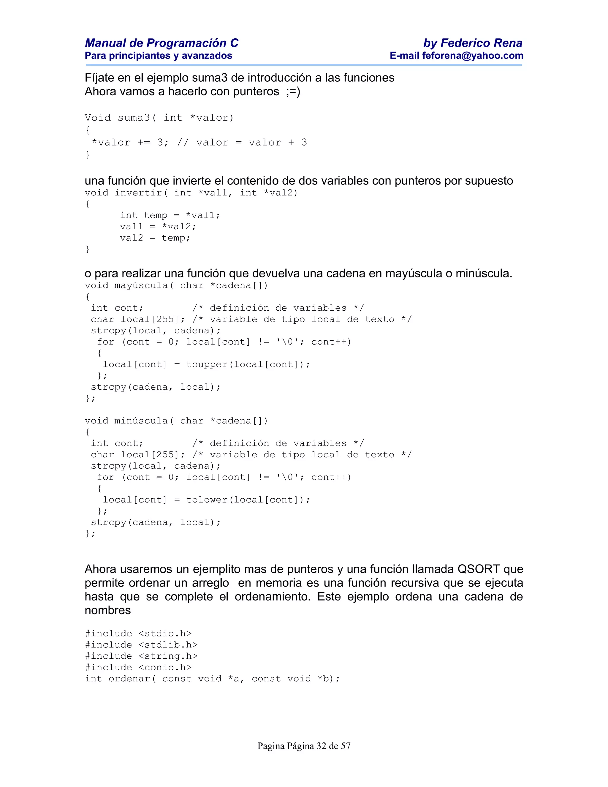 Manual de Programación C                                        by Federico Rena
Para principiantes y avanzados                            E-mail feforena@yahoo.com

Fíjate en el ejemplo suma3 de introducción a las funciones
Ahora vamos a hacerlo con punteros ;=)

Void suma3( int *valor)
{
  *valor += 3; // valor = valor + 3
}

una función que invierte el contenido de dos variables con punteros por supuesto
void invertir( int *val1, int *val2)
{
      int temp = *val1;
      val1 = *val2;
      val2 = temp;
}

o para realizar una función que devuelva una cadena en mayúscula o minúscula.
void mayúscula( char *cadena[])
{
  int cont;         /* definición de variables */
  char local[255]; /* variable de tipo local de texto */
  strcpy(local, cadena);
   for (cont = 0; local[cont] != '0'; cont++)
   {
     local[cont] = toupper(local[cont]);
   };
  strcpy(cadena, local);
};

void minúscula( char *cadena[])
{
  int cont;         /* definición de variables */
  char local[255]; /* variable de tipo local de texto */
  strcpy(local, cadena);
   for (cont = 0; local[cont] != '0'; cont++)
   {
     local[cont] = tolower(local[cont]);
   };
  strcpy(cadena, local);
};


Ahora usaremos un ejemplito mas de punteros y una función llamada QSORT que
permite ordenar un arreglo en memoria es una función recursiva que se ejecuta
hasta que se complete el ordenamiento. Este ejemplo ordena una cadena de
nombres
#include <stdio.h>
#include <stdlib.h>
#include <string.h>
#include <conio.h>
int ordenar( const void *a, const void *b);




                                 Pagina Página 32 de 57
 
