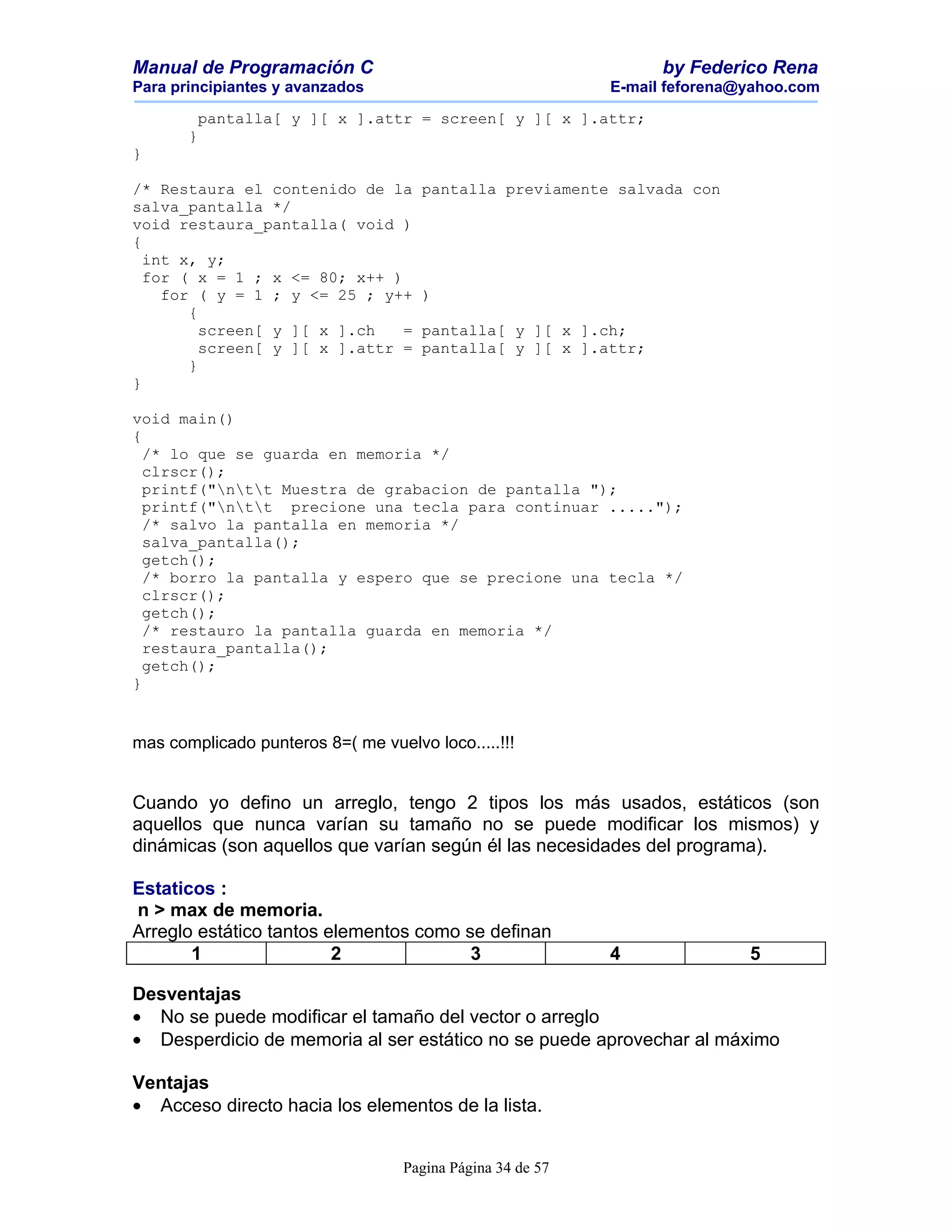 Manual de Programación C                                          by Federico Rena
Para principiantes y avanzados                              E-mail feforena@yahoo.com

        pantalla[ y ][ x ].attr = screen[ y ][ x ].attr;
       }
}

/* Restaura el contenido de la       pantalla previamente salvada con
salva_pantalla */
void restaura_pantalla( void )
{
  int x, y;
  for ( x = 1 ; x <= 80; x++ )
    for ( y = 1 ; y <= 25 ; y++      )
       {
         screen[ y ][ x ].ch   =     pantalla[ y ][ x ].ch;
         screen[ y ][ x ].attr =     pantalla[ y ][ x ].attr;
       }
}

void main()
{
  /* lo que se guarda en memoria */
  clrscr();
  printf("ntt Muestra de grabacion de pantalla ");
  printf("ntt precione una tecla para continuar .....");
  /* salvo la pantalla en memoria */
  salva_pantalla();
  getch();
  /* borro la pantalla y espero que se precione una tecla */
  clrscr();
  getch();
  /* restauro la pantalla guarda en memoria */
  restaura_pantalla();
  getch();
}


mas complicado punteros 8=( me vuelvo loco.....!!!


Cuando yo defino un arreglo, tengo 2 tipos los más usados, estáticos (son
aquellos que nunca varían su tamaño no se puede modificar los mismos) y
dinámicas (son aquellos que varían según él las necesidades del programa).

Estaticos :
n > max de memoria.
Arreglo estático tantos elementos como se definan
       1                 2              3                   4               5

Desventajas
• No se puede modificar el tamaño del vector o arreglo
• Desperdicio de memoria al ser estático no se puede aprovechar al máximo

Ventajas
• Acceso directo hacia los elementos de la lista.


                                   Pagina Página 34 de 57
 