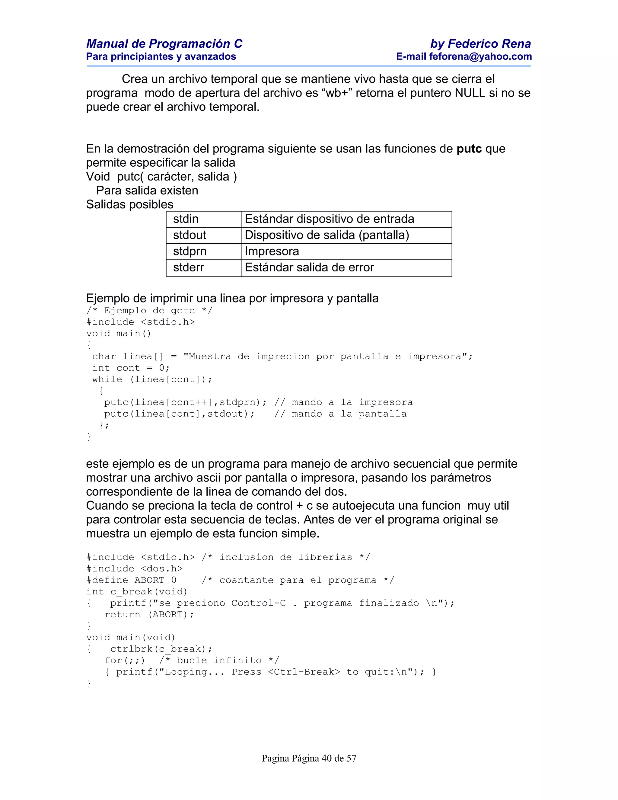 Manual de Programación C                                        by Federico Rena
Para principiantes y avanzados                            E-mail feforena@yahoo.com

      Crea un archivo temporal que se mantiene vivo hasta que se cierra el
programa modo de apertura del archivo es “wb+” retorna el puntero NULL si no se
puede crear el archivo temporal.


En la demostración del programa siguiente se usan las funciones de putc que
permite especificar la salida
Void putc( carácter, salida )
  Para salida existen
Salidas posibles
                stdin         Estándar dispositivo de entrada
                stdout        Dispositivo de salida (pantalla)
                stdprn        Impresora
                stderr        Estándar salida de error

Ejemplo de imprimir una linea por impresora y pantalla
/* Ejemplo de getc */
#include <stdio.h>
void main()
{
  char linea[] = "Muestra de imprecion por pantalla e impresora";
  int cont = 0;
  while (linea[cont]);
   {
     putc(linea[cont++],stdprn); // mando a la impresora
     putc(linea[cont],stdout);   // mando a la pantalla
   };
}

este ejemplo es de un programa para manejo de archivo secuencial que permite
mostrar una archivo ascii por pantalla o impresora, pasando los parámetros
correspondiente de la linea de comando del dos.
Cuando se preciona la tecla de control + c se autoejecuta una funcion muy util
para controlar esta secuencia de teclas. Antes de ver el programa original se
muestra un ejemplo de esta funcion simple.
#include <stdio.h> /* inclusion de librerias */
#include <dos.h>
#define ABORT 0    /* cosntante para el programa */
int c_break(void)
{   printf("se preciono Control-C . programa finalizado n");
   return (ABORT);
}
void main(void)
{   ctrlbrk(c_break);
   for(;;) /* bucle infinito */
   { printf("Looping... Press <Ctrl-Break> to quit:n"); }
}




                                 Pagina Página 40 de 57
 