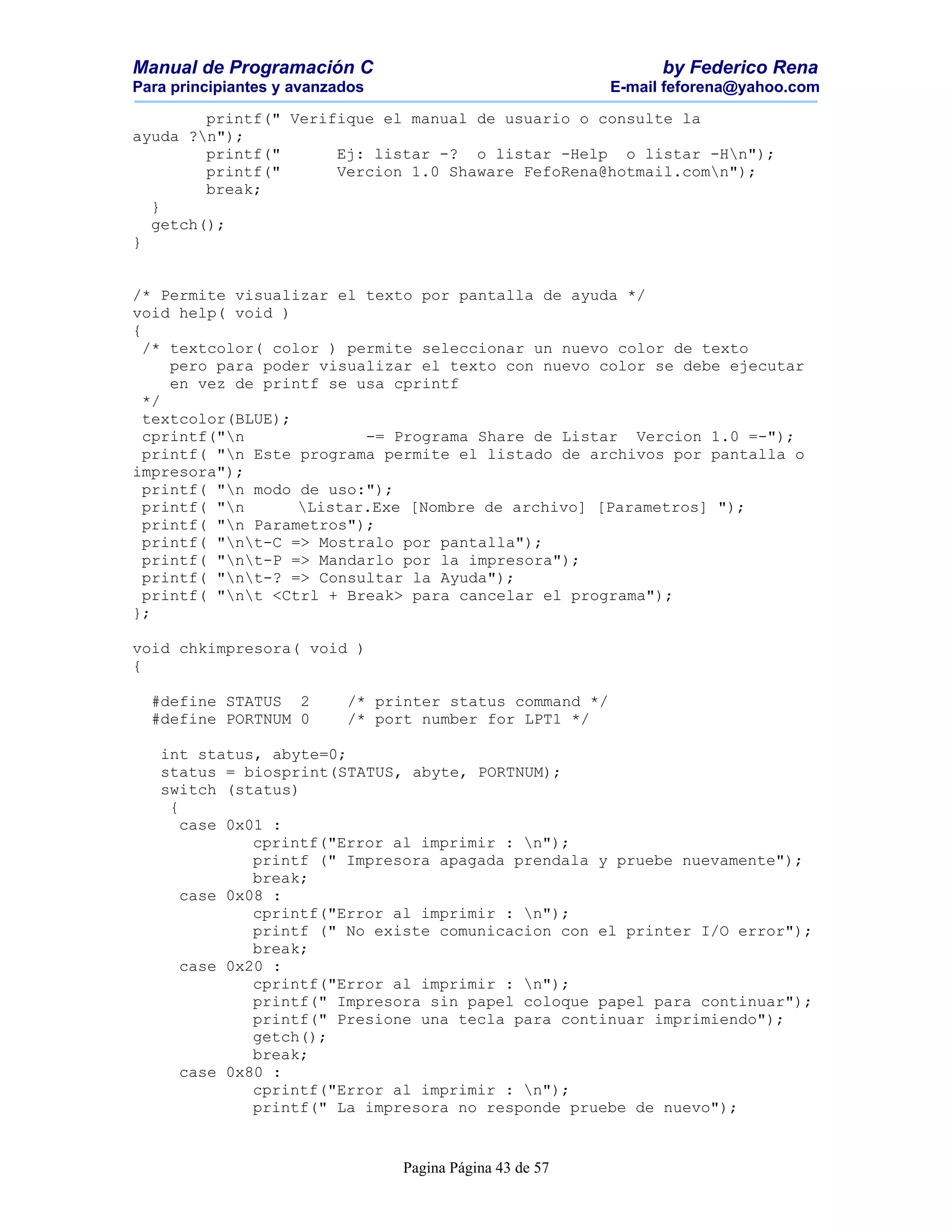 Manual de Programación C                                        by Federico Rena
Para principiantes y avanzados                            E-mail feforena@yahoo.com

        printf(" Verifique el manual de usuario o consulte la
ayuda ?n");
        printf("      Ej: listar -? o listar -Help o listar -Hn");
        printf("      Vercion 1.0 Shaware FefoRena@hotmail.comn");
        break;
  }
  getch();
}


/* Permite visualizar el texto por pantalla de ayuda */
void help( void )
{
  /* textcolor( color ) permite seleccionar un nuevo color de texto
     pero para poder visualizar el texto con nuevo color se debe ejecutar
     en vez de printf se usa cprintf
  */
  textcolor(BLUE);
  cprintf("n             -= Programa Share de Listar Vercion 1.0 =-");
  printf( "n Este programa permite el listado de archivos por pantalla o
impresora");
  printf( "n modo de uso:");
  printf( "n      Listar.Exe [Nombre de archivo] [Parametros] ");
  printf( "n Parametros");
  printf( "nt-C => Mostralo por pantalla");
  printf( "nt-P => Mandarlo por la impresora");
  printf( "nt-? => Consultar la Ayuda");
  printf( "nt <Ctrl + Break> para cancelar el programa");
};

void chkimpresora( void )
{

  #define STATUS 2         /* printer status command */
  #define PORTNUM 0        /* port number for LPT1 */

   int status, abyte=0;
   status = biosprint(STATUS, abyte, PORTNUM);
   switch (status)
    {
      case 0x01 :
              cprintf("Error al imprimir : n");
              printf (" Impresora apagada prendala y pruebe nuevamente");
              break;
      case 0x08 :
              cprintf("Error al imprimir : n");
              printf (" No existe comunicacion con el printer I/O error");
              break;
      case 0x20 :
              cprintf("Error al imprimir : n");
              printf(" Impresora sin papel coloque papel para continuar");
              printf(" Presione una tecla para continuar imprimiendo");
              getch();
              break;
      case 0x80 :
              cprintf("Error al imprimir : n");
              printf(" La impresora no responde pruebe de nuevo");


                                 Pagina Página 43 de 57
 