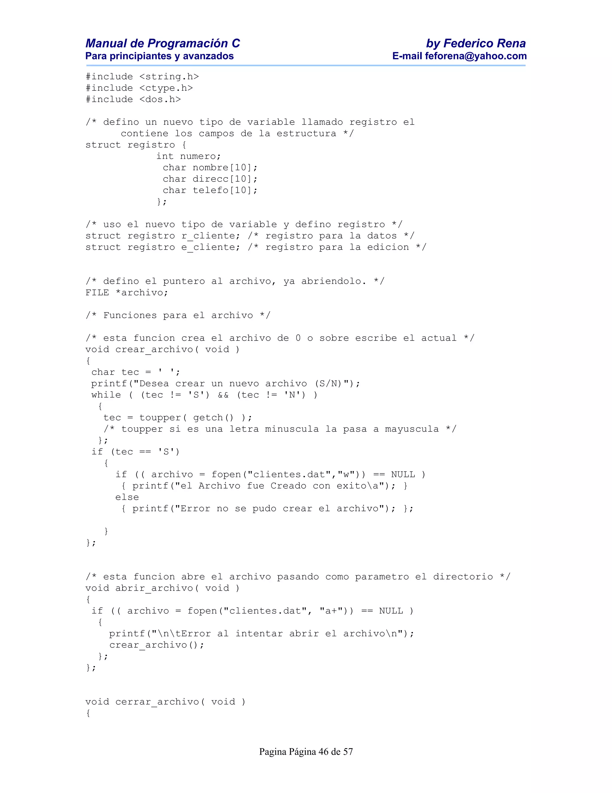 Manual de Programación C                                        by Federico Rena
Para principiantes y avanzados                            E-mail feforena@yahoo.com

#include <string.h>
#include <ctype.h>
#include <dos.h>

/* defino un nuevo tipo de variable llamado registro el
      contiene los campos de la estructura */
struct registro {
            int numero;
             char nombre[10];
             char direcc[10];
             char telefo[10];
            };

/* uso el nuevo tipo de variable y defino registro */
struct registro r_cliente; /* registro para la datos */
struct registro e_cliente; /* registro para la edicion */


/* defino el puntero al archivo, ya abriendolo. */
FILE *archivo;

/* Funciones para el archivo */

/* esta funcion crea el archivo de 0 o sobre escribe el actual */
void crear_archivo( void )
{
  char tec = ' ';
  printf("Desea crear un nuevo archivo (S/N)");
  while ( (tec != 'S') && (tec != 'N') )
   {
     tec = toupper( getch() );
     /* toupper si es una letra minuscula la pasa a mayuscula */
   };
  if (tec == 'S')
     {
       if (( archivo = fopen("clientes.dat","w")) == NULL )
        { printf("el Archivo fue Creado con exitoa"); }
       else
        { printf("Error no se pudo crear el archivo"); };

     }
};


/* esta funcion abre el archivo pasando como parametro el directorio */
void abrir_archivo( void )
{
  if (( archivo = fopen("clientes.dat", "a+")) == NULL )
   {
      printf("ntError al intentar abrir el archivon");
      crear_archivo();
   };
};


void cerrar_archivo( void )
{


                                 Pagina Página 46 de 57
 
