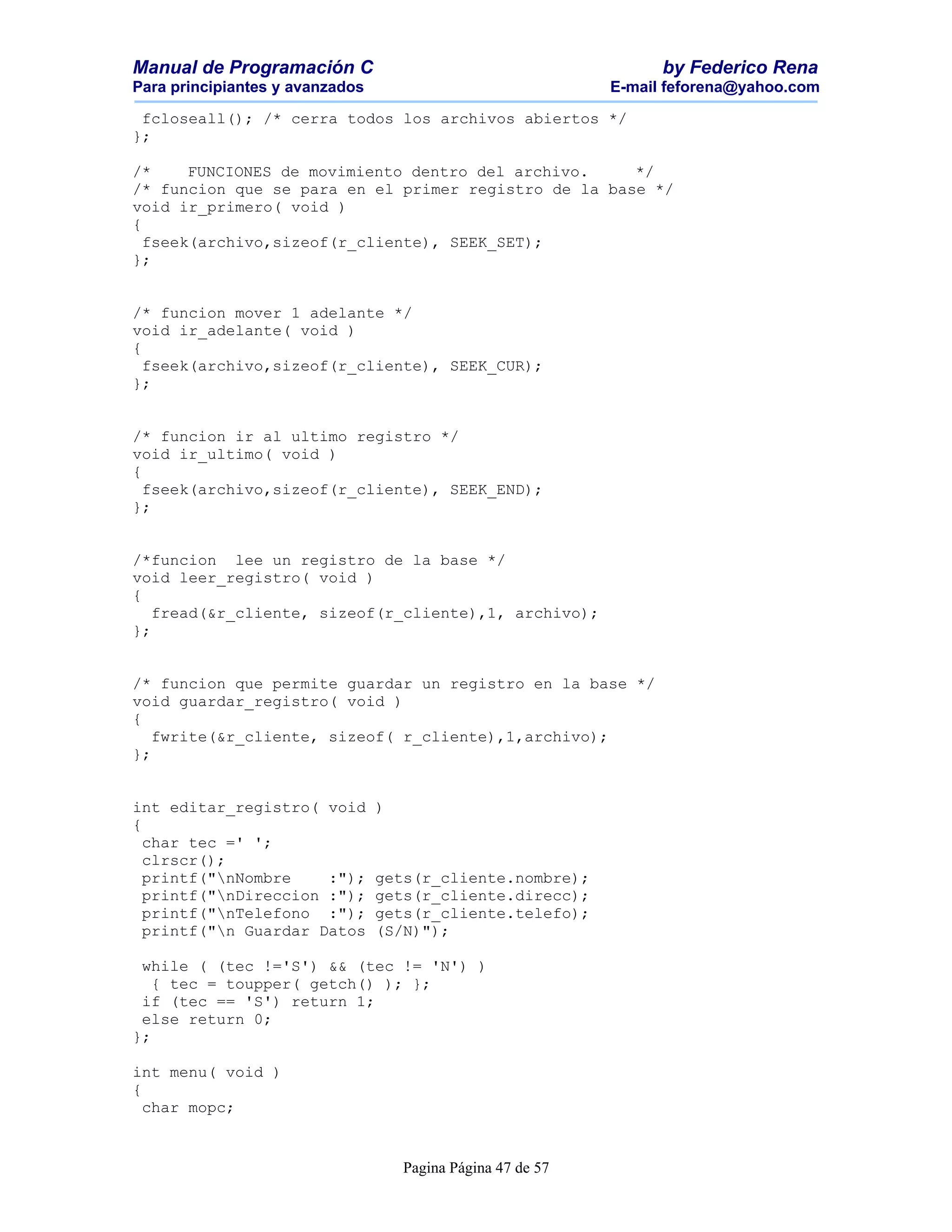 Manual de Programación C                                            by Federico Rena
Para principiantes y avanzados                                E-mail feforena@yahoo.com

 fcloseall(); /* cerra todos los archivos abiertos */
};

/*     FUNCIONES de movimiento dentro del archivo.    */
/* funcion que se para en el primer registro de la base */
void ir_primero( void )
{
  fseek(archivo,sizeof(r_cliente), SEEK_SET);
};


/* funcion mover 1 adelante */
void ir_adelante( void )
{
  fseek(archivo,sizeof(r_cliente), SEEK_CUR);
};


/* funcion ir al ultimo registro */
void ir_ultimo( void )
{
  fseek(archivo,sizeof(r_cliente), SEEK_END);
};


/*funcion lee un registro de la base */
void leer_registro( void )
{
   fread(&r_cliente, sizeof(r_cliente),1, archivo);
};


/* funcion que permite guardar un registro en la base */
void guardar_registro( void )
{
   fwrite(&r_cliente, sizeof( r_cliente),1,archivo);
};


int editar_registro( void        )
{
  char tec =' ';
  clrscr();
  printf("nNombre    :");       gets(r_cliente.nombre);
  printf("nDireccion :");       gets(r_cliente.direcc);
  printf("nTelefono :");        gets(r_cliente.telefo);
  printf("n Guardar Datos       (S/N)");

 while ( (tec !='S') && (tec != 'N') )
   { tec = toupper( getch() ); };
 if (tec == 'S') return 1;
 else return 0;
};

int menu( void )
{
  char mopc;


                                     Pagina Página 47 de 57
 