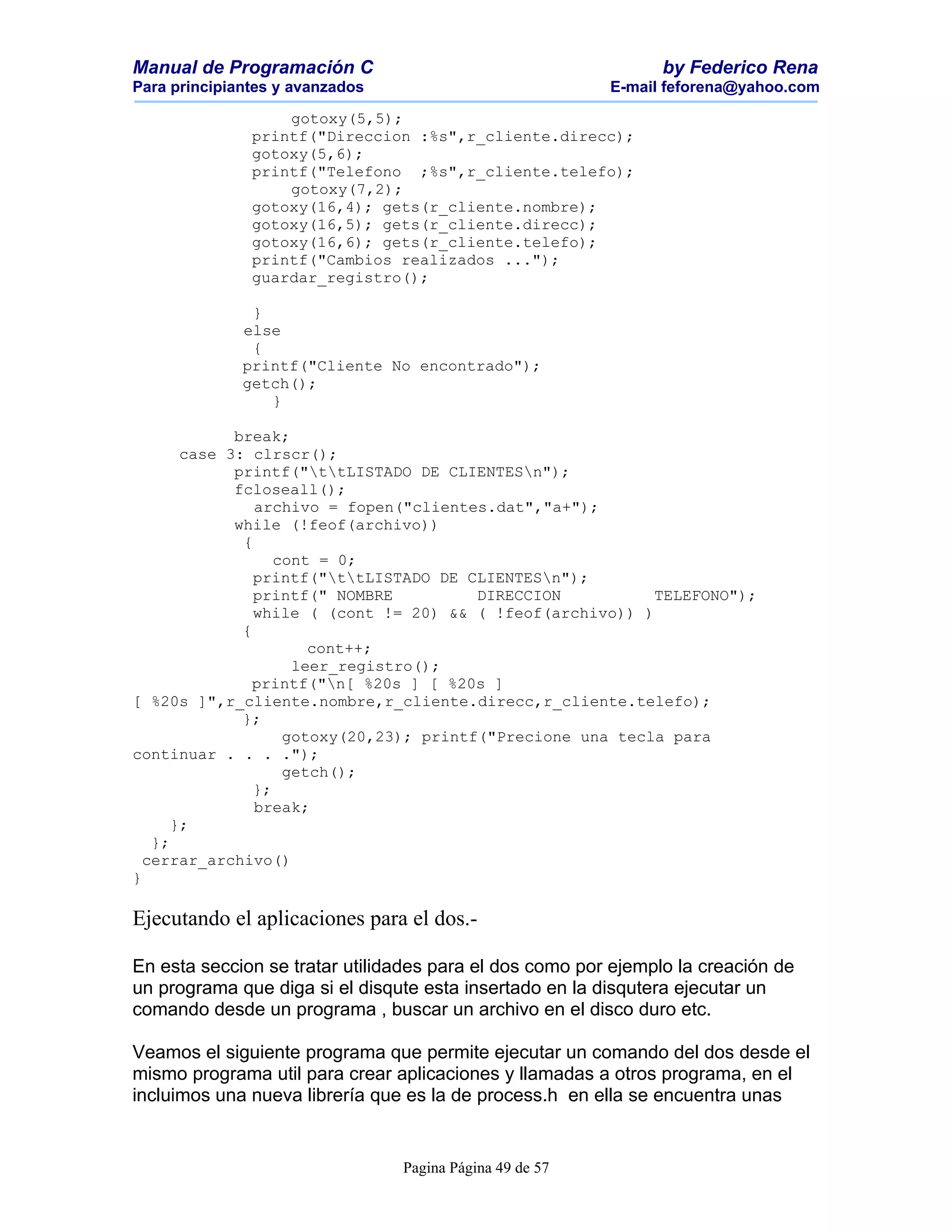 Manual de Programación C                                        by Federico Rena
Para principiantes y avanzados                            E-mail feforena@yahoo.com

                   gotoxy(5,5);
               printf("Direccion :%s",r_cliente.direcc);
               gotoxy(5,6);
               printf("Telefono ;%s",r_cliente.telefo);
                   gotoxy(7,2);
               gotoxy(16,4); gets(r_cliente.nombre);
               gotoxy(16,5); gets(r_cliente.direcc);
               gotoxy(16,6); gets(r_cliente.telefo);
               printf("Cambios realizados ...");
               guardar_registro();

               }
              else
               {
              printf("Cliente No encontrado");
              getch();
                 }

             break;
       case 3: clrscr();
             printf("ttLISTADO DE CLIENTESn");
             fcloseall();
                archivo = fopen("clientes.dat","a+");
             while (!feof(archivo))
              {
                   cont = 0;
                printf("ttLISTADO DE CLIENTESn");
                printf(" NOMBRE          DIRECCION          TELEFONO");
                while ( (cont != 20) && ( !feof(archivo)) )
              {
                       cont++;
                     leer_registro();
                printf("n[ %20s ] [ %20s ]
[ %20s ]",r_cliente.nombre,r_cliente.direcc,r_cliente.telefo);
              };
                    gotoxy(20,23); printf("Precione una tecla para
continuar . . . .");
                    getch();
                };
                break;
      };
   };
  cerrar_archivo()
}

Ejecutando el aplicaciones para el dos.-

En esta seccion se tratar utilidades para el dos como por ejemplo la creación de
un programa que diga si el disqute esta insertado en la disqutera ejecutar un
comando desde un programa , buscar un archivo en el disco duro etc.

Veamos el siguiente programa que permite ejecutar un comando del dos desde el
mismo programa util para crear aplicaciones y llamadas a otros programa, en el
incluimos una nueva librería que es la de process.h en ella se encuentra unas


                                 Pagina Página 49 de 57
 