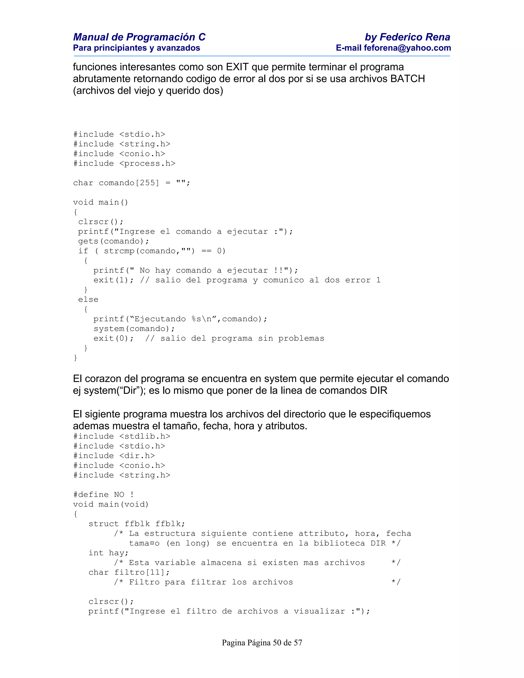 Manual de Programación C                                        by Federico Rena
Para principiantes y avanzados                            E-mail feforena@yahoo.com

funciones interesantes como son EXIT que permite terminar el programa
abrutamente retornando codigo de error al dos por si se usa archivos BATCH
(archivos del viejo y querido dos)



#include   <stdio.h>
#include   <string.h>
#include   <conio.h>
#include   <process.h>

char comando[255] = "";

void main()
{
  clrscr();
  printf("Ingrese el comando a ejecutar :");
  gets(comando);
  if ( strcmp(comando,"") == 0)
   {
     printf(" No hay comando a ejecutar !!");
     exit(1); // salio del programa y comunico al dos error 1
   }
  else
   {
     printf(“Ejecutando %sn”,comando);
     system(comando);
     exit(0); // salio del programa sin problemas
   }
}

El corazon del programa se encuentra en system que permite ejecutar el comando
ej system(“Dir”); es lo mismo que poner de la linea de comandos DIR

El sigiente programa muestra los archivos del directorio que le especifiquemos
ademas muestra el tamaño, fecha, hora y atributos.
#include   <stdlib.h>
#include   <stdio.h>
#include   <dir.h>
#include   <conio.h>
#include   <string.h>

#define NO !
void main(void)
{
   struct ffblk ffblk;
        /* La estructura siguiente contiene attributo, hora, fecha
           tama¤o (en long) se encuentra en la biblioteca DIR */
   int hay;
        /* Esta variable almacena si existen mas archivos     */
   char filtro[11];
        /* Filtro para filtrar los archivos                   */

   clrscr();
   printf("Ingrese el filtro de archivos a visualizar :");


                                 Pagina Página 50 de 57
 
