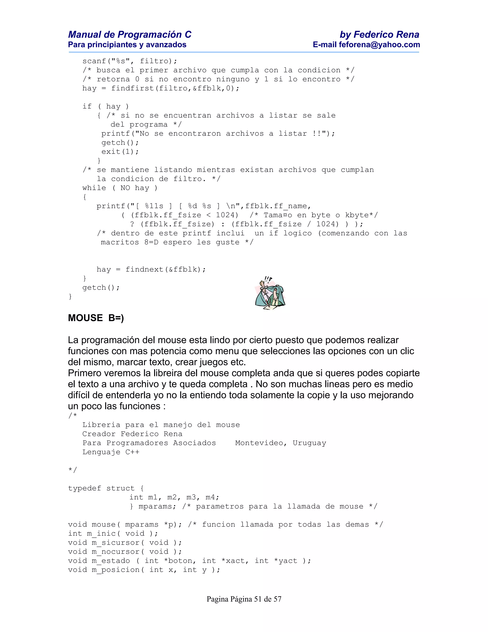 Manual de Programación C                                        by Federico Rena
Para principiantes y avanzados                            E-mail feforena@yahoo.com

     scanf("%s", filtro);
     /* busca el primer archivo que cumpla con la condicion */
     /* retorna 0 si no encontro ninguno y 1 si lo encontro */
     hay = findfirst(filtro,&ffblk,0);

     if ( hay )
        { /* si no se encuentran archivos a listar se sale
            del programa */
          printf("No se encontraron archivos a listar !!");
          getch();
          exit(1);
        }
     /* se mantiene listando mientras existan archivos que cumplan
        la condicion de filtro. */
     while ( NO hay )
     {
        printf("[ %11s ] [ %d %s ] n",ffblk.ff_name,
              ( (ffblk.ff_fsize < 1024) /* Tama¤o en byte o kbyte*/
                ? (ffblk.ff_fsize) : (ffblk.ff_fsize / 1024) ) );
        /* dentro de este printf inclui un if logico (comenzando con las
         macritos 8=D espero les guste */


        hay = findnext(&ffblk);
     }
     getch();
}

MOUSE B=)

La programación del mouse esta lindo por cierto puesto que podemos realizar
funciones con mas potencia como menu que selecciones las opciones con un clic
del mismo, marcar texto, crear juegos etc.
Primero veremos la libreira del mouse completa anda que si queres podes copiarte
el texto a una archivo y te queda completa . No son muchas lineas pero es medio
difícil de entenderla yo no la entiendo toda solamente la copie y la uso mejorando
un poco las funciones :
/*
     Libreria para el manejo del mouse
     Creador Federico Rena
     Para Programadores Asociados    Montevideo, Uruguay
     Lenguaje C++

*/

typedef struct {
             int m1, m2, m3, m4;
             } mparams; /* parametros para la llamada de mouse */

void mouse( mparams *p); /* funcion llamada por todas las demas */
int m_inic( void );
void m_sicursor( void );
void m_nocursor( void );
void m_estado ( int *boton, int *xact, int *yact );
void m_posicion( int x, int y );


                                 Pagina Página 51 de 57
 