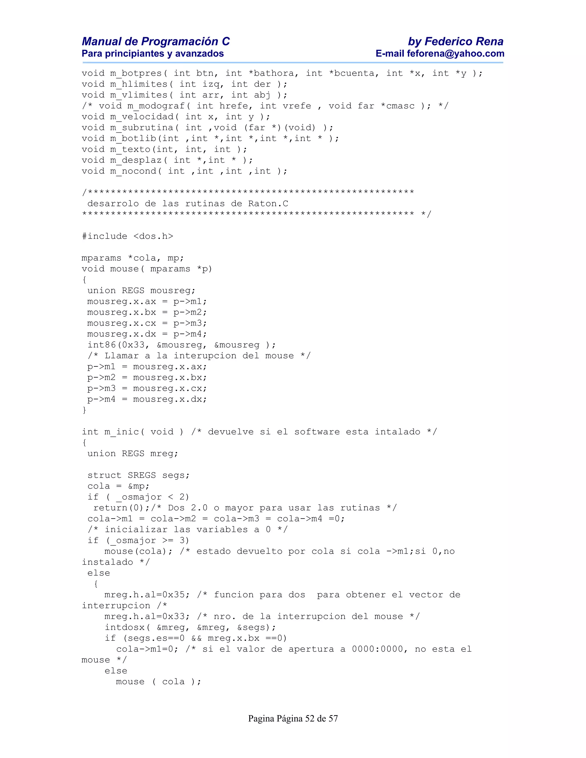 Manual de Programación C                                        by Federico Rena
Para principiantes y avanzados                            E-mail feforena@yahoo.com

void m_botpres( int btn, int *bathora, int *bcuenta, int *x, int *y );
void m_hlimites( int izq, int der );
void m_vlimites( int arr, int abj );
/* void m_modograf( int hrefe, int vrefe , void far *cmasc ); */
void m_velocidad( int x, int y );
void m_subrutina( int ,void (far *)(void) );
void m_botlib(int ,int *,int *,int *,int * );
void m_texto(int, int, int );
void m_desplaz( int *,int * );
void m_nocond( int ,int ,int ,int );

/*********************************************************
 desarrolo de las rutinas de Raton.C
********************************************************** */

#include <dos.h>

mparams *cola, mp;
void mouse( mparams *p)
{
  union REGS mousreg;
  mousreg.x.ax = p->m1;
  mousreg.x.bx = p->m2;
  mousreg.x.cx = p->m3;
  mousreg.x.dx = p->m4;
  int86(0x33, &mousreg, &mousreg );
  /* Llamar a la interupcion del mouse */
  p->m1 = mousreg.x.ax;
  p->m2 = mousreg.x.bx;
  p->m3 = mousreg.x.cx;
  p->m4 = mousreg.x.dx;
}

int m_inic( void ) /* devuelve si el software esta intalado */
{
  union REGS mreg;

 struct SREGS segs;
 cola = &mp;
 if ( _osmajor < 2)
  return(0);/* Dos 2.0 o mayor para usar las rutinas */
 cola->m1 = cola->m2 = cola->m3 = cola->m4 =0;
 /* inicializar las variables a 0 */
 if (_osmajor >= 3)
    mouse(cola); /* estado devuelto por cola si cola ->m1;si 0,no
instalado */
 else
  {
    mreg.h.al=0x35; /* funcion para dos para obtener el vector de
interrupcion /*
    mreg.h.al=0x33; /* nro. de la interrupcion del mouse */
    intdosx( &mreg, &mreg, &segs);
    if (segs.es==0 && mreg.x.bx ==0)
      cola->m1=0; /* si el valor de apertura a 0000:0000, no esta el
mouse */
    else
      mouse ( cola );


                                 Pagina Página 52 de 57
 