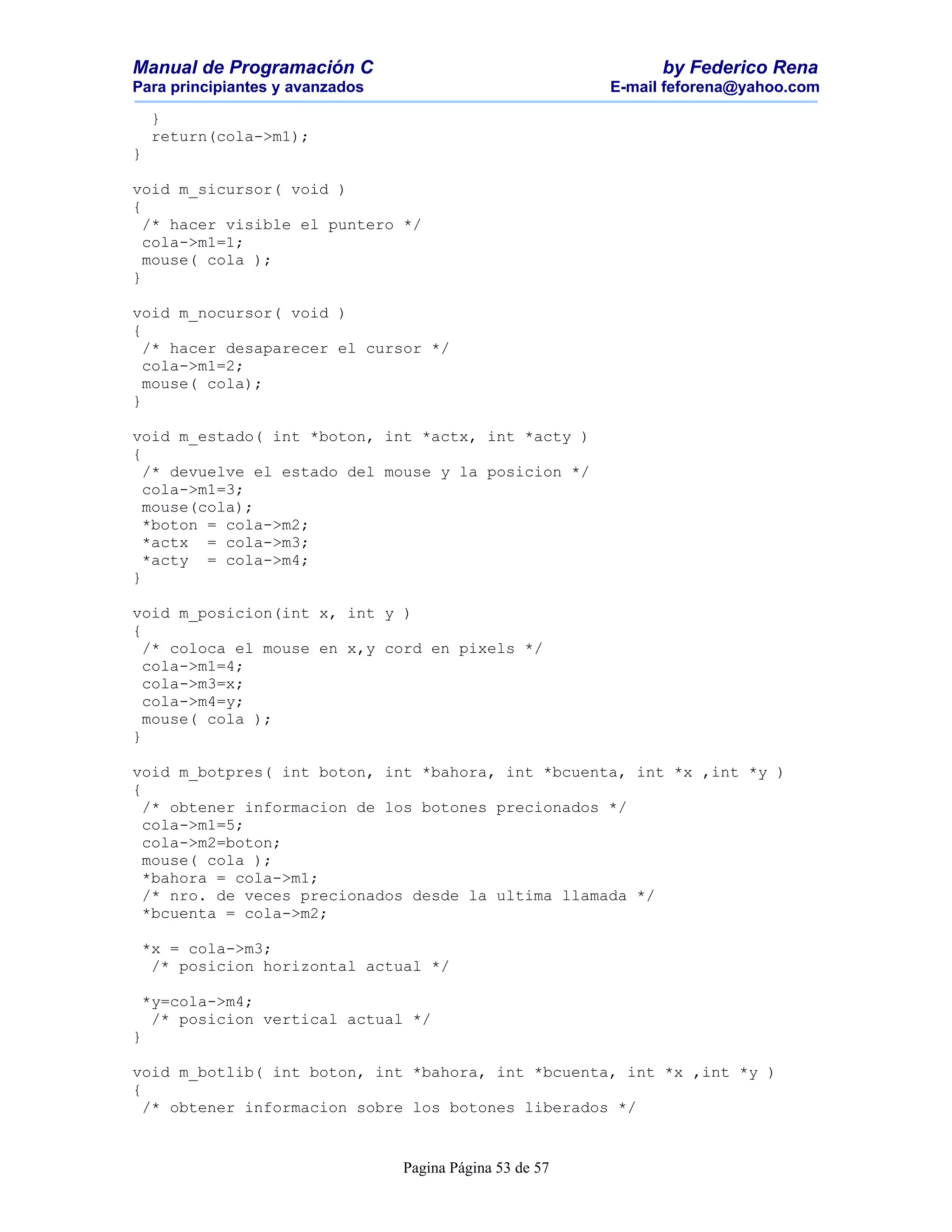 Manual de Programación C                                        by Federico Rena
Para principiantes y avanzados                            E-mail feforena@yahoo.com

    }
    return(cola->m1);
}

void m_sicursor( void )
{
  /* hacer visible el puntero */
  cola->m1=1;
  mouse( cola );
}

void m_nocursor( void )
{
  /* hacer desaparecer el cursor */
  cola->m1=2;
  mouse( cola);
}

void m_estado( int *boton, int *actx, int *acty )
{
  /* devuelve el estado del mouse y la posicion */
  cola->m1=3;
  mouse(cola);
  *boton = cola->m2;
  *actx = cola->m3;
  *acty = cola->m4;
}

void m_posicion(int x, int y )
{
  /* coloca el mouse en x,y cord en pixels */
  cola->m1=4;
  cola->m3=x;
  cola->m4=y;
  mouse( cola );
}

void m_botpres( int boton, int *bahora, int *bcuenta, int *x ,int *y )
{
  /* obtener informacion de los botones precionados */
  cola->m1=5;
  cola->m2=boton;
  mouse( cola );
  *bahora = cola->m1;
  /* nro. de veces precionados desde la ultima llamada */
  *bcuenta = cola->m2;

 *x = cola->m3;
  /* posicion horizontal actual */

 *y=cola->m4;
  /* posicion vertical actual */
}

void m_botlib( int boton, int *bahora, int *bcuenta, int *x ,int *y )
{
  /* obtener informacion sobre los botones liberados */


                                 Pagina Página 53 de 57
 