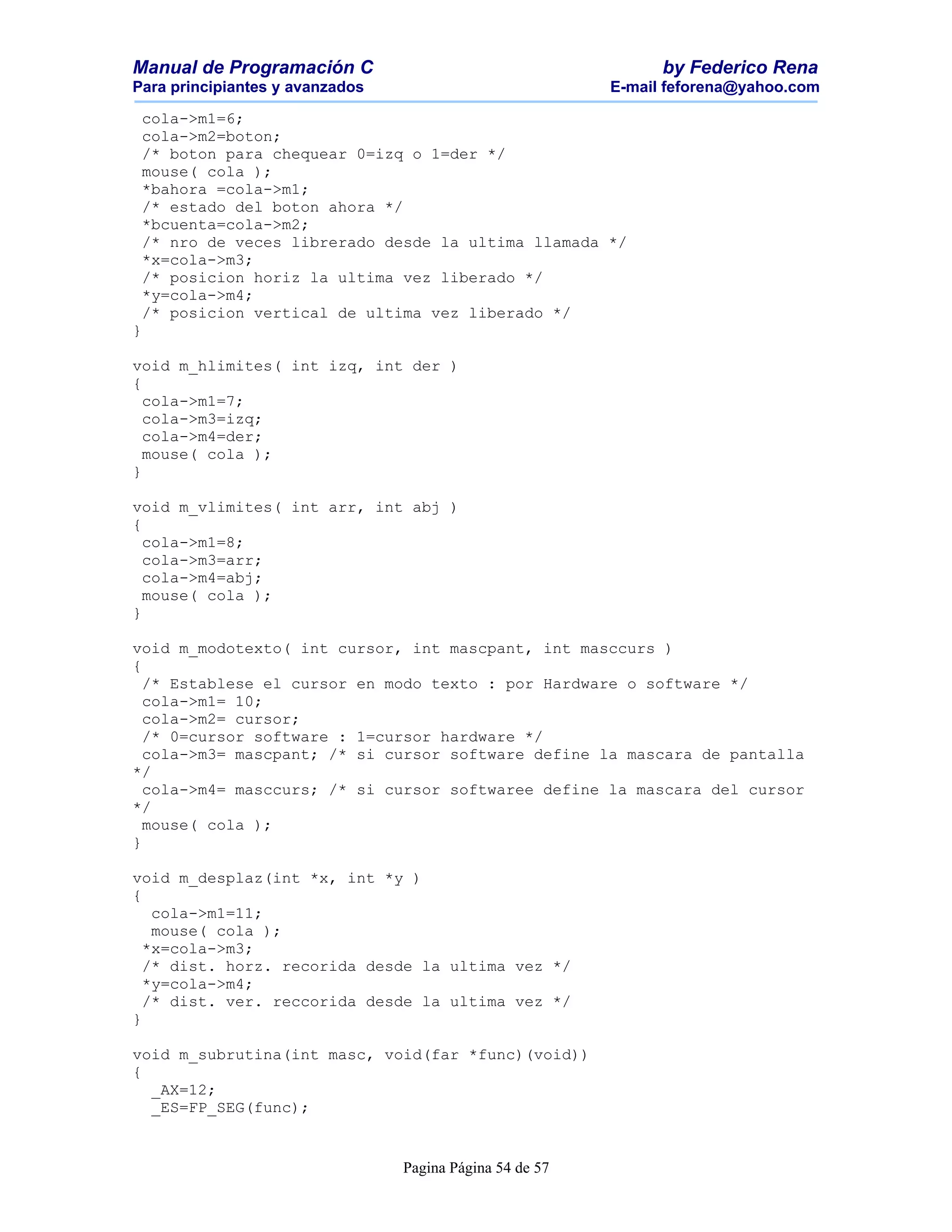 Manual de Programación C                                        by Federico Rena
Para principiantes y avanzados                            E-mail feforena@yahoo.com

 cola->m1=6;
 cola->m2=boton;
 /* boton para chequear 0=izq o 1=der */
 mouse( cola );
 *bahora =cola->m1;
 /* estado del boton ahora */
 *bcuenta=cola->m2;
 /* nro de veces librerado desde la ultima llamada */
 *x=cola->m3;
 /* posicion horiz la ultima vez liberado */
 *y=cola->m4;
 /* posicion vertical de ultima vez liberado */
}

void m_hlimites( int izq, int der )
{
  cola->m1=7;
  cola->m3=izq;
  cola->m4=der;
  mouse( cola );
}

void m_vlimites( int arr, int abj )
{
  cola->m1=8;
  cola->m3=arr;
  cola->m4=abj;
  mouse( cola );
}

void m_modotexto( int cursor, int mascpant, int masccurs )
{
  /* Establese el cursor en modo texto : por Hardware o software */
  cola->m1= 10;
  cola->m2= cursor;
  /* 0=cursor software : 1=cursor hardware */
  cola->m3= mascpant; /* si cursor software define la mascara de pantalla
*/
  cola->m4= masccurs; /* si cursor softwaree define la mascara del cursor
*/
  mouse( cola );
}

void m_desplaz(int *x, int *y )
{
   cola->m1=11;
   mouse( cola );
  *x=cola->m3;
  /* dist. horz. recorida desde la ultima vez */
  *y=cola->m4;
  /* dist. ver. reccorida desde la ultima vez */
}

void m_subrutina(int masc, void(far *func)(void))
{
  _AX=12;
  _ES=FP_SEG(func);


                                 Pagina Página 54 de 57
 