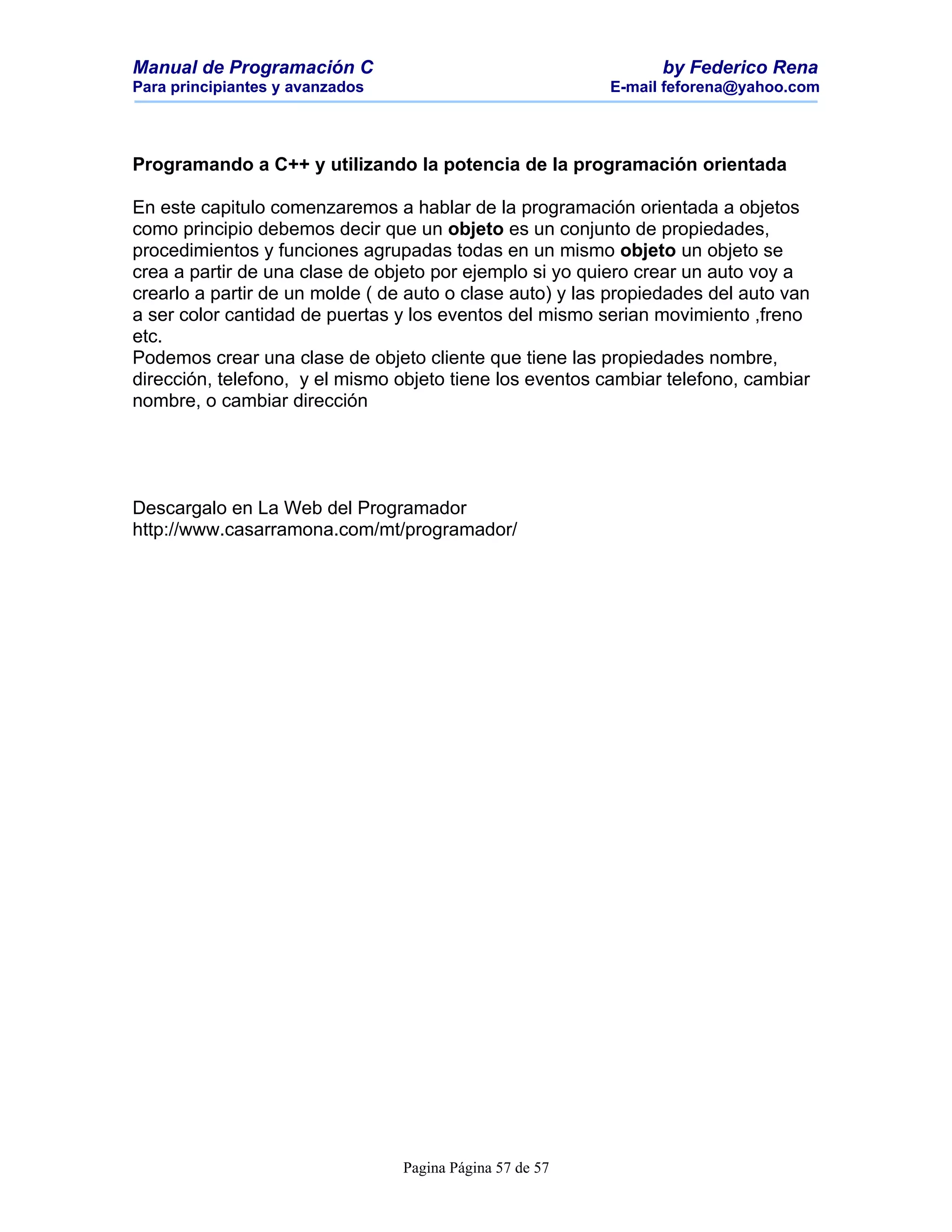 Manual de Programación C                                        by Federico Rena
Para principiantes y avanzados                            E-mail feforena@yahoo.com




Programando a C++ y utilizando la potencia de la programación orientada

En este capitulo comenzaremos a hablar de la programación orientada a objetos
como principio debemos decir que un objeto es un conjunto de propiedades,
procedimientos y funciones agrupadas todas en un mismo objeto un objeto se
crea a partir de una clase de objeto por ejemplo si yo quiero crear un auto voy a
crearlo a partir de un molde ( de auto o clase auto) y las propiedades del auto van
a ser color cantidad de puertas y los eventos del mismo serian movimiento ,freno
etc.
Podemos crear una clase de objeto cliente que tiene las propiedades nombre,
dirección, telefono, y el mismo objeto tiene los eventos cambiar telefono, cambiar
nombre, o cambiar dirección




Descargalo en La Web del Programador
http://www.casarramona.com/mt/programador/




                                 Pagina Página 57 de 57
 
