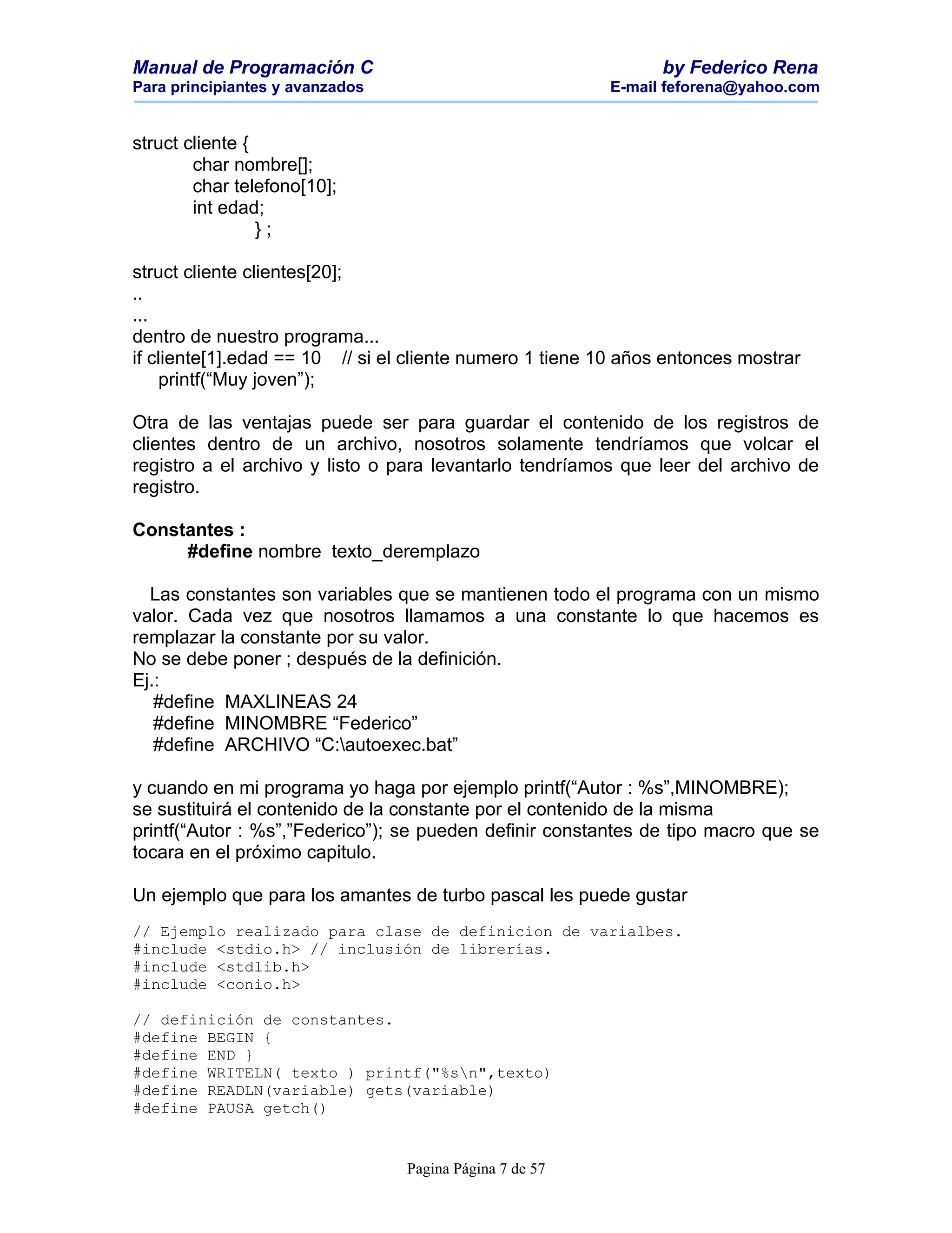Manual de Programación C                                        by Federico Rena
Para principiantes y avanzados                           E-mail feforena@yahoo.com


struct cliente {
        char nombre[];
        char telefono[10];
        int edad;
                 };

struct cliente clientes[20];
..
...
dentro de nuestro programa...
if cliente[1].edad == 10 // si el cliente numero 1 tiene 10 años entonces mostrar
    printf(“Muy joven”);

Otra de las ventajas puede ser para guardar el contenido de los registros de
clientes dentro de un archivo, nosotros solamente tendríamos que volcar el
registro a el archivo y listo o para levantarlo tendríamos que leer del archivo de
registro.

Constantes :
     #define nombre texto_deremplazo

  Las constantes son variables que se mantienen todo el programa con un mismo
valor. Cada vez que nosotros llamamos a una constante lo que hacemos es
remplazar la constante por su valor.
No se debe poner ; después de la definición.
Ej.:
   #define MAXLINEAS 24
   #define MINOMBRE “Federico”
   #define ARCHIVO “C:autoexec.bat”

y cuando en mi programa yo haga por ejemplo printf(“Autor : %s”,MINOMBRE);
se sustituirá el contenido de la constante por el contenido de la misma
printf(“Autor : %s”,”Federico”); se pueden definir constantes de tipo macro que se
tocara en el próximo capitulo.

Un ejemplo que para los amantes de turbo pascal les puede gustar
// Ejemplo realizado para clase de definicion de varialbes.
#include <stdio.h> // inclusión de librerías.
#include <stdlib.h>
#include <conio.h>

// definición de constantes.
#define BEGIN {
#define END }
#define WRITELN( texto ) printf("%sn",texto)
#define READLN(variable) gets(variable)
#define PAUSA getch()


                                 Pagina Página 7 de 57
 