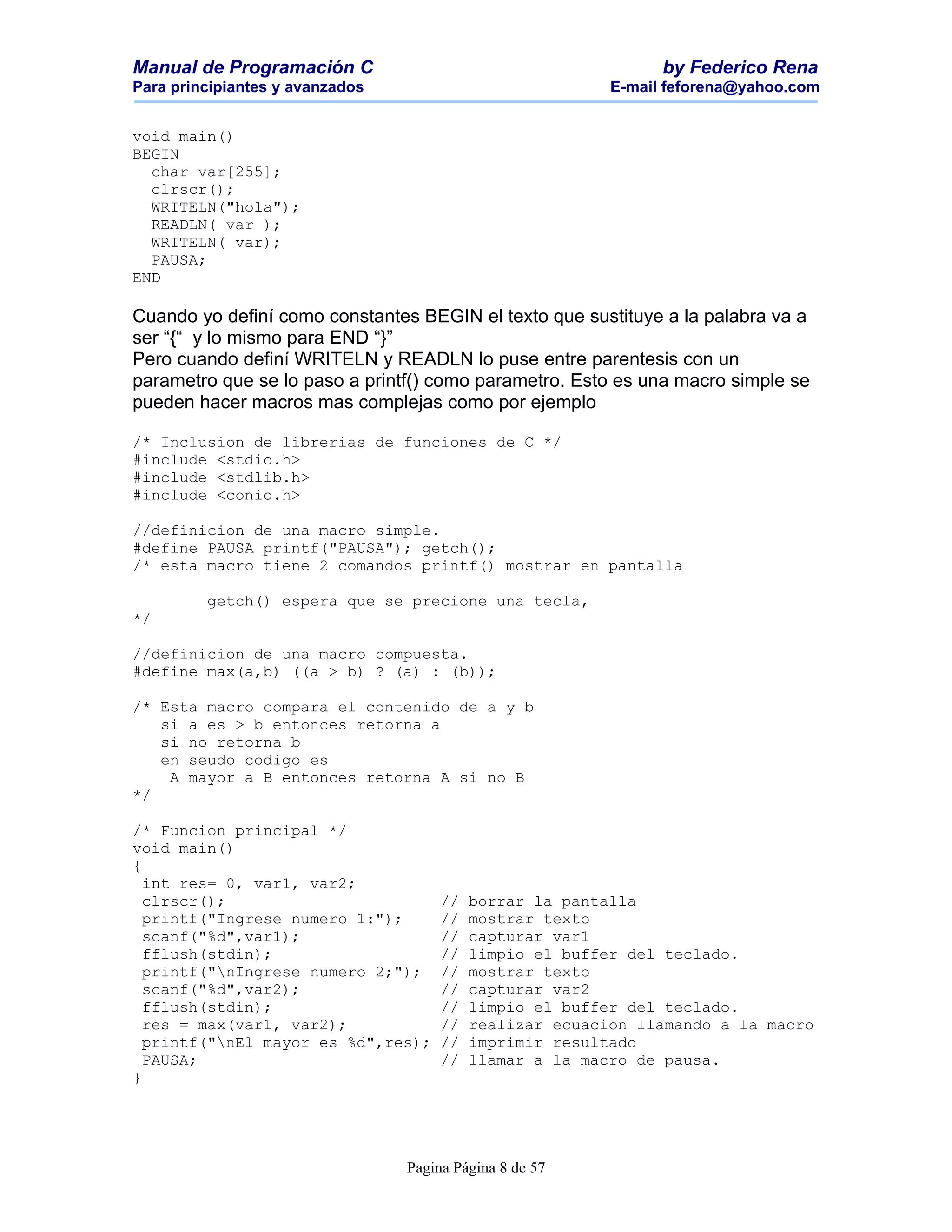 Manual de Programación C                                        by Federico Rena
Para principiantes y avanzados                            E-mail feforena@yahoo.com


void main()
BEGIN
  char var[255];
  clrscr();
  WRITELN("hola");
  READLN( var );
  WRITELN( var);
  PAUSA;
END

Cuando yo definí como constantes BEGIN el texto que sustituye a la palabra va a
ser “{“ y lo mismo para END “}”
Pero cuando definí WRITELN y READLN lo puse entre parentesis con un
parametro que se lo paso a printf() como parametro. Esto es una macro simple se
pueden hacer macros mas complejas como por ejemplo

/* Inclusion de librerias de funciones de C */
#include <stdio.h>
#include <stdlib.h>
#include <conio.h>

//definicion de una macro simple.
#define PAUSA printf("PAUSA"); getch();
/* esta macro tiene 2 comandos printf() mostrar en pantalla

         getch() espera que se precione una tecla,
*/

//definicion de una macro compuesta.
#define max(a,b) ((a > b) ? (a) : (b));

/* Esta macro compara el contenido de a y b
   si a es > b entonces retorna a
   si no retorna b
   en seudo codigo es
    A mayor a B entonces retorna A si no B
*/

/* Funcion principal */
void main()
{
  int res= 0, var1, var2;
  clrscr();                           //   borrar la pantalla
  printf("Ingrese numero 1:");        //   mostrar texto
  scanf("%d",var1);                   //   capturar var1
  fflush(stdin);                      //   limpio el buffer del teclado.
  printf("nIngrese numero 2;");      //   mostrar texto
  scanf("%d",var2);                   //   capturar var2
  fflush(stdin);                      //   limpio el buffer del teclado.
  res = max(var1, var2);              //   realizar ecuacion llamando a la macro
  printf("nEl mayor es %d",res);     //   imprimir resultado
  PAUSA;                              //   llamar a la macro de pausa.
}




                                 Pagina Página 8 de 57
 