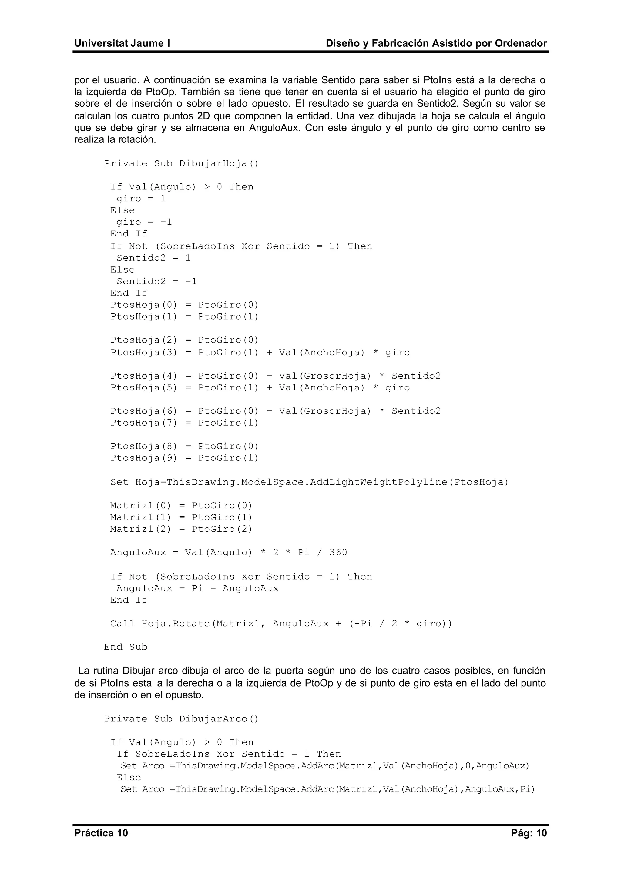 Universitat Jaume I Diseño y Fabricación Asistido por Ordenador
Práctica 10 Pág: 10
por el usuario. A continuación se examina la variable Sentido para saber si PtoIns está a la derecha o
la izquierda de PtoOp. También se tiene que tener en cuenta si el usuario ha elegido el punto de giro
sobre el de inserción o sobre el lado opuesto. El resultado se guarda en Sentido2. Según su valor se
calculan los cuatro puntos 2D que componen la entidad. Una vez dibujada la hoja se calcula el ángulo
que se debe girar y se almacena en AnguloAux. Con este ángulo y el punto de giro como centro se
realiza la rotación.
Private Sub DibujarHoja()
If Val(Angulo) > 0 Then
giro = 1
Else
giro = -1
End If
If Not (SobreLadoIns Xor Sentido = 1) Then
Sentido2 = 1
Else
Sentido2 = -1
End If
PtosHoja(0) = PtoGiro(0)
PtosHoja(1) = PtoGiro(1)
PtosHoja(2) = PtoGiro(0)
PtosHoja(3) = PtoGiro(1) + Val(AnchoHoja) * giro
PtosHoja(4) = PtoGiro(0) - Val(GrosorHoja) * Sentido2
PtosHoja(5) = PtoGiro(1) + Val(AnchoHoja) * giro
PtosHoja(6) = PtoGiro(0) - Val(GrosorHoja) * Sentido2
PtosHoja(7) = PtoGiro(1)
PtosHoja(8) = PtoGiro(0)
PtosHoja(9) = PtoGiro(1)
Set Hoja=ThisDrawing.ModelSpace.AddLightWeightPolyline(PtosHoja)
Matriz1(0) = PtoGiro(0)
Matriz1(1) = PtoGiro(1)
Matriz1(2) = PtoGiro(2)
AnguloAux = Val(Angulo) * 2 * Pi / 360
If Not (SobreLadoIns Xor Sentido = 1) Then
AnguloAux = Pi - AnguloAux
End If
Call Hoja.Rotate(Matriz1, AnguloAux + (-Pi / 2 * giro))
End Sub
La rutina Dibujar arco dibuja el arco de la puerta según uno de los cuatro casos posibles, en función
de si PtoIns esta a la derecha o a la izquierda de PtoOp y de si punto de giro esta en el lado del punto
de inserción o en el opuesto.
Private Sub DibujarArco()
If Val(Angulo) > 0 Then
If SobreLadoIns Xor Sentido = 1 Then
Set Arco =ThisDrawing.ModelSpace.AddArc(Matriz1,Val(AnchoHoja),0,AnguloAux)
Else
Set Arco =ThisDrawing.ModelSpace.AddArc(Matriz1,Val(AnchoHoja),AnguloAux,Pi)
 