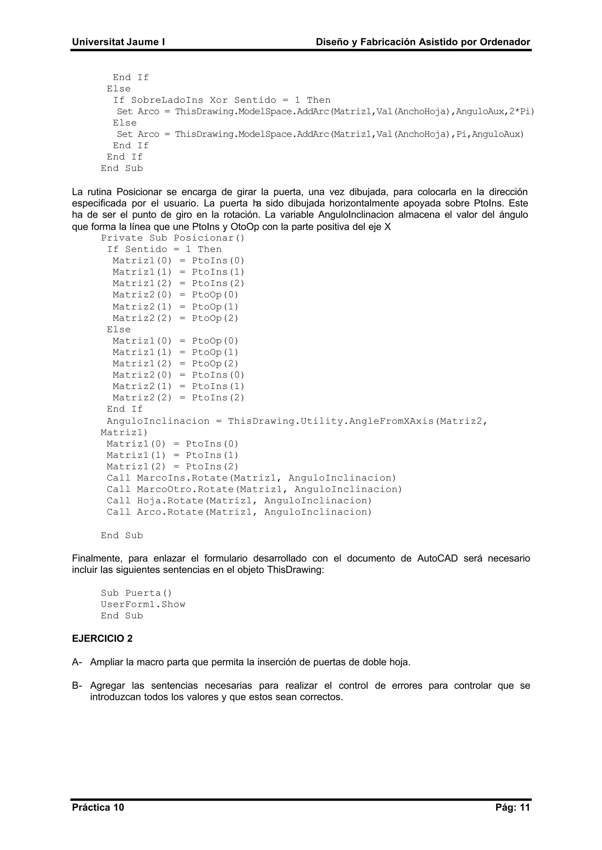 Universitat Jaume I Diseño y Fabricación Asistido por Ordenador
Práctica 10 Pág: 11
End If
Else
If SobreLadoIns Xor Sentido = 1 Then
Set Arco = ThisDrawing.ModelSpace.AddArc(Matriz1,Val(AnchoHoja),AnguloAux,2*Pi)
Else
Set Arco = ThisDrawing.ModelSpace.AddArc(Matriz1,Val(AnchoHoja),Pi,AnguloAux)
End If
End If
End Sub
La rutina Posicionar se encarga de girar la puerta, una vez dibujada, para colocarla en la dirección
especificada por el usuario. La puerta ha sido dibujada horizontalmente apoyada sobre PtoIns. Este
ha de ser el punto de giro en la rotación. La variable AnguloInclinacion almacena el valor del ángulo
que forma la línea que une PtoIns y OtoOp con la parte positiva del eje X
Private Sub Posicionar()
If Sentido = 1 Then
Matriz1(0) = PtoIns(0)
Matriz1(1) = PtoIns(1)
Matriz1(2) = PtoIns(2)
Matriz2(0) = PtoOp(0)
Matriz2(1) = PtoOp(1)
Matriz2(2) = PtoOp(2)
Else
Matriz1(0) = PtoOp(0)
Matriz1(1) = PtoOp(1)
Matriz1(2) = PtoOp(2)
Matriz2(0) = PtoIns(0)
Matriz2(1) = PtoIns(1)
Matriz2(2) = PtoIns(2)
End If
AnguloInclinacion = ThisDrawing.Utility.AngleFromXAxis(Matriz2,
Matriz1)
Matriz1(0) = PtoIns(0)
Matriz1(1) = PtoIns(1)
Matriz1(2) = PtoIns(2)
Call MarcoIns.Rotate(Matriz1, AnguloInclinacion)
Call MarcoOtro.Rotate(Matriz1, AnguloInclinacion)
Call Hoja.Rotate(Matriz1, AnguloInclinacion)
Call Arco.Rotate(Matriz1, AnguloInclinacion)
End Sub
Finalmente, para enlazar el formulario desarrollado con el documento de AutoCAD será necesario
incluir las siguientes sentencias en el objeto ThisDrawing:
Sub Puerta()
UserForm1.Show
End Sub
EJERCICIO 2
A- Ampliar la macro parta que permita la inserción de puertas de doble hoja.
B- Agregar las sentencias necesarias para realizar el control de errores para controlar que se
introduzcan todos los valores y que estos sean correctos.
 