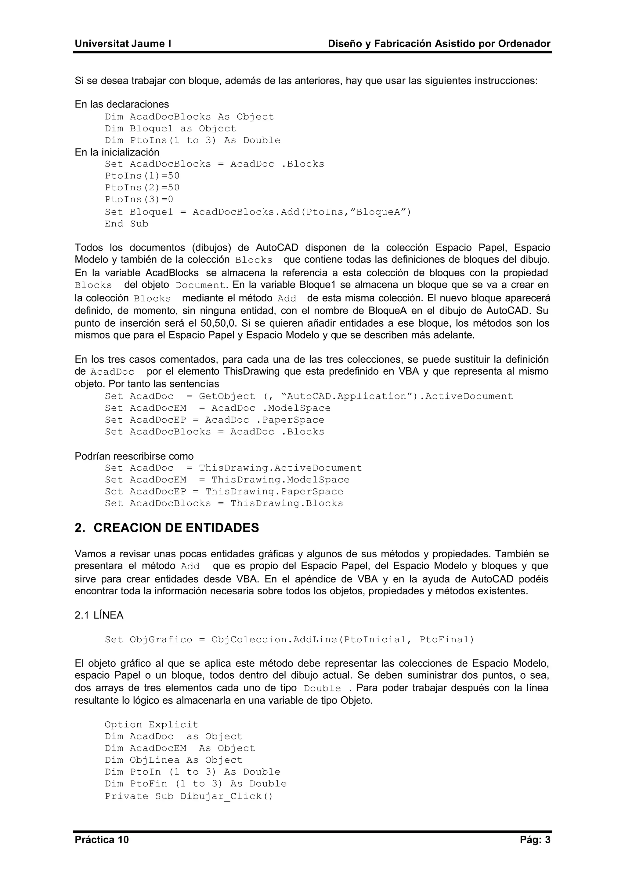 Universitat Jaume I Diseño y Fabricación Asistido por Ordenador
Práctica 10 Pág: 3
Si se desea trabajar con bloque, además de las anteriores, hay que usar las siguientes instrucciones:
En las declaraciones
Dim AcadDocBlocks As Object
Dim Bloque1 as Object
Dim PtoIns(1 to 3) As Double
En la inicialización
Set AcadDocBlocks = AcadDoc .Blocks
PtoIns(1)=50
PtoIns(2)=50
PtoIns(3)=0
Set Bloque1 = AcadDocBlocks.Add(PtoIns,”BloqueA”)
End Sub
Todos los documentos (dibujos) de AutoCAD disponen de la colección Espacio Papel, Espacio
Modelo y también de la colección Blocks que contiene todas las definiciones de bloques del dibujo.
En la variable AcadBlocks se almacena la referencia a esta colección de bloques con la propiedad
Blocks del objeto Document. En la variable Bloque1 se almacena un bloque que se va a crear en
la colección Blocks mediante el método Add de esta misma colección. El nuevo bloque aparecerá
definido, de momento, sin ninguna entidad, con el nombre de BloqueA en el dibujo de AutoCAD. Su
punto de inserción será el 50,50,0. Si se quieren añadir entidades a ese bloque, los métodos son los
mismos que para el Espacio Papel y Espacio Modelo y que se describen más adelante.
En los tres casos comentados, para cada una de las tres colecciones, se puede sustituir la definición
de AcadDoc por el elemento ThisDrawing que esta predefinido en VBA y que representa al mismo
objeto. Por tanto las sentencias
Set AcadDoc = GetObject (, “AutoCAD.Application”).ActiveDocument
Set AcadDocEM = AcadDoc .ModelSpace
Set AcadDocEP = AcadDoc .PaperSpace
Set AcadDocBlocks = AcadDoc .Blocks
Podrían reescribirse como
Set AcadDoc = ThisDrawing.ActiveDocument
Set AcadDocEM = ThisDrawing.ModelSpace
Set AcadDocEP = ThisDrawing.PaperSpace
Set AcadDocBlocks = ThisDrawing.Blocks
2. CREACION DE ENTIDADES
Vamos a revisar unas pocas entidades gráficas y algunos de sus métodos y propiedades. También se
presentara el método Add que es propio del Espacio Papel, del Espacio Modelo y bloques y que
sirve para crear entidades desde VBA. En el apéndice de VBA y en la ayuda de AutoCAD podéis
encontrar toda la información necesaria sobre todos los objetos, propiedades y métodos existentes.
2.1 LÍNEA
Set ObjGrafico = ObjColeccion.AddLine(PtoInicial, PtoFinal)
El objeto gráfico al que se aplica este método debe representar las colecciones de Espacio Modelo,
espacio Papel o un bloque, todos dentro del dibujo actual. Se deben suministrar dos puntos, o sea,
dos arrays de tres elementos cada uno de tipo Double . Para poder trabajar después con la línea
resultante lo lógico es almacenarla en una variable de tipo Objeto.
Option Explicit
Dim AcadDoc as Object
Dim AcadDocEM As Object
Dim ObjLinea As Object
Dim PtoIn (1 to 3) As Double
Dim PtoFin (1 to 3) As Double
Private Sub Dibujar_Click()
 