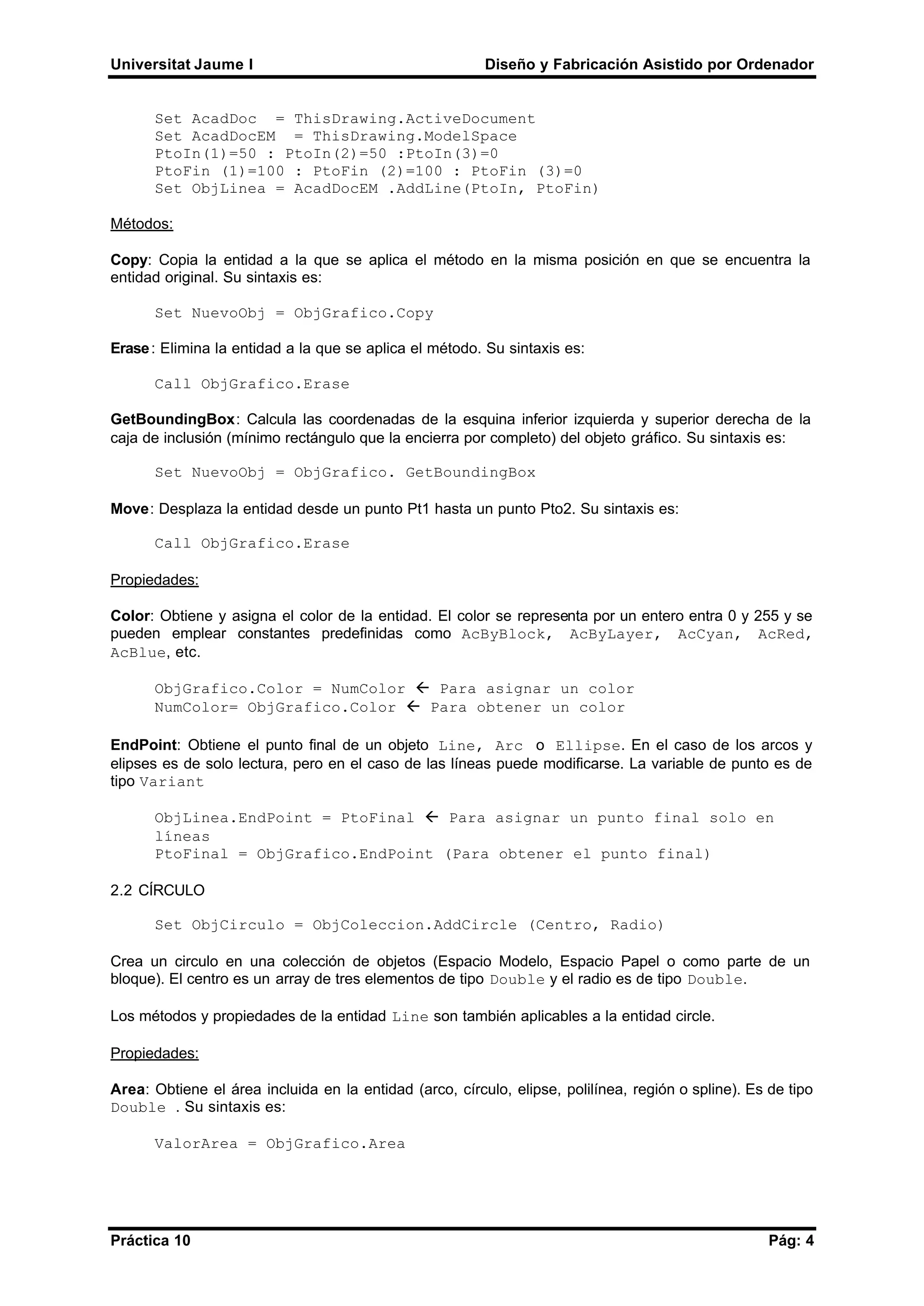 Universitat Jaume I Diseño y Fabricación Asistido por Ordenador
Práctica 10 Pág: 4
Set AcadDoc = ThisDrawing.ActiveDocument
Set AcadDocEM = ThisDrawing.ModelSpace
PtoIn(1)=50 : PtoIn(2)=50 :PtoIn(3)=0
PtoFin (1)=100 : PtoFin (2)=100 : PtoFin (3)=0
Set ObjLinea = AcadDocEM .AddLine(PtoIn, PtoFin)
Métodos:
Copy: Copia la entidad a la que se aplica el método en la misma posición en que se encuentra la
entidad original. Su sintaxis es:
Set NuevoObj = ObjGrafico.Copy
Erase: Elimina la entidad a la que se aplica el método. Su sintaxis es:
Call ObjGrafico.Erase
GetBoundingBox: Calcula las coordenadas de la esquina inferior izquierda y superior derecha de la
caja de inclusión (mínimo rectángulo que la encierra por completo) del objeto gráfico. Su sintaxis es:
Set NuevoObj = ObjGrafico. GetBoundingBox
Move: Desplaza la entidad desde un punto Pt1 hasta un punto Pto2. Su sintaxis es:
Call ObjGrafico.Erase
Propiedades:
Color: Obtiene y asigna el color de la entidad. El color se representa por un entero entra 0 y 255 y se
pueden emplear constantes predefinidas como AcByBlock, AcByLayer, AcCyan, AcRed,
AcBlue, etc.
ObjGrafico.Color = NumColor ß Para asignar un color
NumColor= ObjGrafico.Color ß Para obtener un color
EndPoint: Obtiene el punto final de un objeto Line, Arc o Ellipse. En el caso de los arcos y
elipses es de solo lectura, pero en el caso de las líneas puede modificarse. La variable de punto es de
tipo Variant
ObjLinea.EndPoint = PtoFinal ß Para asignar un punto final solo en
líneas
PtoFinal = ObjGrafico.EndPoint (Para obtener el punto final)
2.2 CÍRCULO
Set ObjCirculo = ObjColeccion.AddCircle (Centro, Radio)
Crea un circulo en una colección de objetos (Espacio Modelo, Espacio Papel o como parte de un
bloque). El centro es un array de tres elementos de tipo Double y el radio es de tipo Double.
Los métodos y propiedades de la entidad Line son también aplicables a la entidad circle.
Propiedades:
Area: Obtiene el área incluida en la entidad (arco, círculo, elipse, polilínea, región o spline). Es de tipo
Double . Su sintaxis es:
ValorArea = ObjGrafico.Area
 