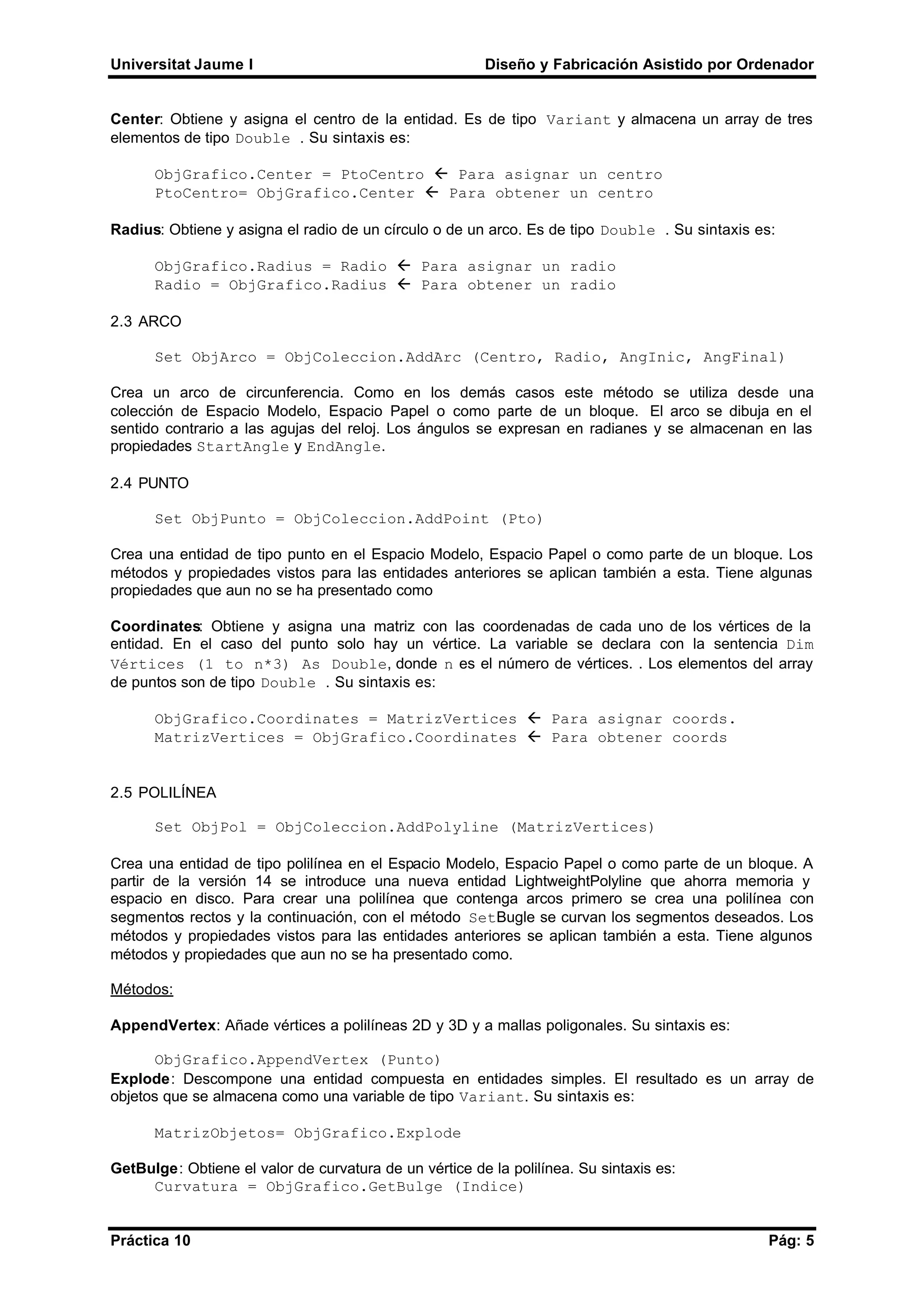 Universitat Jaume I Diseño y Fabricación Asistido por Ordenador
Práctica 10 Pág: 5
Center: Obtiene y asigna el centro de la entidad. Es de tipo Variant y almacena un array de tres
elementos de tipo Double . Su sintaxis es:
ObjGrafico.Center = PtoCentro ß Para asignar un centro
PtoCentro= ObjGrafico.Center ß Para obtener un centro
Radius: Obtiene y asigna el radio de un círculo o de un arco. Es de tipo Double . Su sintaxis es:
ObjGrafico.Radius = Radio ß Para asignar un radio
Radio = ObjGrafico.Radius ß Para obtener un radio
2.3 ARCO
Set ObjArco = ObjColeccion.AddArc (Centro, Radio, AngInic, AngFinal)
Crea un arco de circunferencia. Como en los demás casos este método se utiliza desde una
colección de Espacio Modelo, Espacio Papel o como parte de un bloque. El arco se dibuja en el
sentido contrario a las agujas del reloj. Los ángulos se expresan en radianes y se almacenan en las
propiedades StartAngle y EndAngle.
2.4 PUNTO
Set ObjPunto = ObjColeccion.AddPoint (Pto)
Crea una entidad de tipo punto en el Espacio Modelo, Espacio Papel o como parte de un bloque. Los
métodos y propiedades vistos para las entidades anteriores se aplican también a esta. Tiene algunas
propiedades que aun no se ha presentado como
Coordinates: Obtiene y asigna una matriz con las coordenadas de cada uno de los vértices de la
entidad. En el caso del punto solo hay un vértice. La variable se declara con la sentencia Dim
Vértices (1 to n*3) As Double, donde n es el número de vértices. . Los elementos del array
de puntos son de tipo Double . Su sintaxis es:
ObjGrafico.Coordinates = MatrizVertices ß Para asignar coords.
MatrizVertices = ObjGrafico.Coordinates ß Para obtener coords
2.5 POLILÍNEA
Set ObjPol = ObjColeccion.AddPolyline (MatrizVertices)
Crea una entidad de tipo polilínea en el Espacio Modelo, Espacio Papel o como parte de un bloque. A
partir de la versión 14 se introduce una nueva entidad LightweightPolyline que ahorra memoria y
espacio en disco. Para crear una polilínea que contenga arcos primero se crea una polilínea con
segmentos rectos y la continuación, con el método SetBugle se curvan los segmentos deseados. Los
métodos y propiedades vistos para las entidades anteriores se aplican también a esta. Tiene algunos
métodos y propiedades que aun no se ha presentado como.
Métodos:
AppendVertex: Añade vértices a polilíneas 2D y 3D y a mallas poligonales. Su sintaxis es:
ObjGrafico.AppendVertex (Punto)
Explode: Descompone una entidad compuesta en entidades simples. El resultado es un array de
objetos que se almacena como una variable de tipo Variant. Su sintaxis es:
MatrizObjetos= ObjGrafico.Explode
GetBulge: Obtiene el valor de curvatura de un vértice de la polilínea. Su sintaxis es:
Curvatura = ObjGrafico.GetBulge (Indice)
 