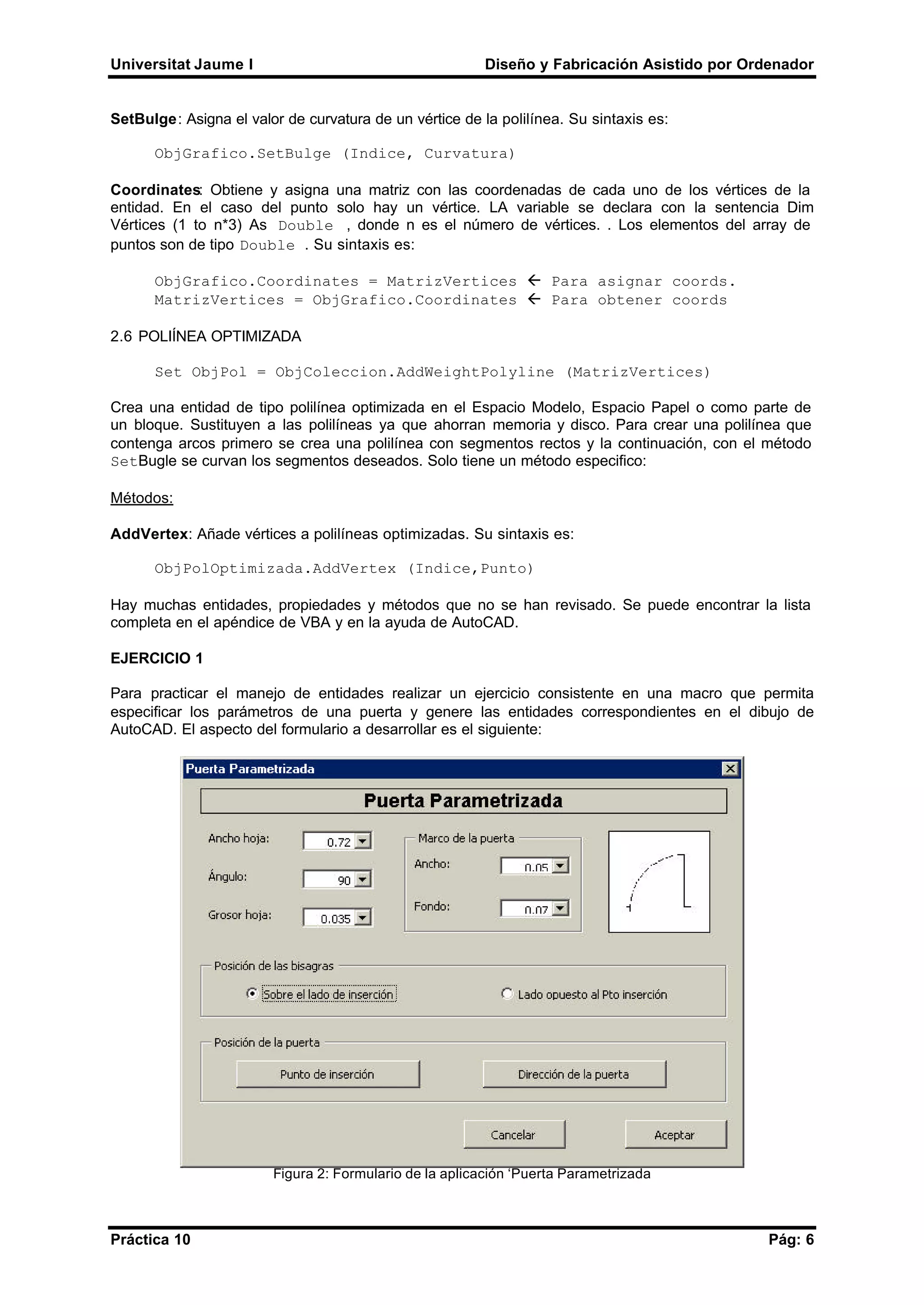 Universitat Jaume I Diseño y Fabricación Asistido por Ordenador
Práctica 10 Pág: 6
SetBulge: Asigna el valor de curvatura de un vértice de la polilínea. Su sintaxis es:
ObjGrafico.SetBulge (Indice, Curvatura)
Coordinates: Obtiene y asigna una matriz con las coordenadas de cada uno de los vértices de la
entidad. En el caso del punto solo hay un vértice. LA variable se declara con la sentencia Dim
Vértices (1 to n*3) As Double , donde n es el número de vértices. . Los elementos del array de
puntos son de tipo Double . Su sintaxis es:
ObjGrafico.Coordinates = MatrizVertices ß Para asignar coords.
MatrizVertices = ObjGrafico.Coordinates ß Para obtener coords
2.6 POLIÍNEA OPTIMIZADA
Set ObjPol = ObjColeccion.AddWeightPolyline (MatrizVertices)
Crea una entidad de tipo polilínea optimizada en el Espacio Modelo, Espacio Papel o como parte de
un bloque. Sustituyen a las polilíneas ya que ahorran memoria y disco. Para crear una polilínea que
contenga arcos primero se crea una polilínea con segmentos rectos y la continuación, con el método
SetBugle se curvan los segmentos deseados. Solo tiene un método especifico:
Métodos:
AddVertex: Añade vértices a polilíneas optimizadas. Su sintaxis es:
ObjPolOptimizada.AddVertex (Indice,Punto)
Hay muchas entidades, propiedades y métodos que no se han revisado. Se puede encontrar la lista
completa en el apéndice de VBA y en la ayuda de AutoCAD.
EJERCICIO 1
Para practicar el manejo de entidades realizar un ejercicio consistente en una macro que permita
especificar los parámetros de una puerta y genere las entidades correspondientes en el dibujo de
AutoCAD. El aspecto del formulario a desarrollar es el siguiente:
Figura 2: Formulario de la aplicación ‘Puerta Parametrizada
 