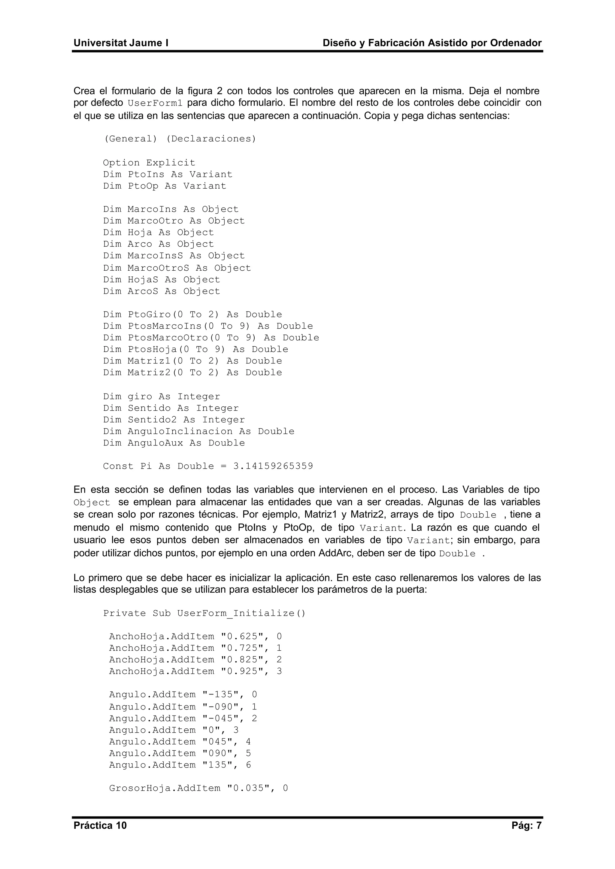 Universitat Jaume I Diseño y Fabricación Asistido por Ordenador
Práctica 10 Pág: 7
Crea el formulario de la figura 2 con todos los controles que aparecen en la misma. Deja el nombre
por defecto UserForm1 para dicho formulario. El nombre del resto de los controles debe coincidir con
el que se utiliza en las sentencias que aparecen a continuación. Copia y pega dichas sentencias:
(General) (Declaraciones)
Option Explicit
Dim PtoIns As Variant
Dim PtoOp As Variant
Dim MarcoIns As Object
Dim MarcoOtro As Object
Dim Hoja As Object
Dim Arco As Object
Dim MarcoInsS As Object
Dim MarcoOtroS As Object
Dim HojaS As Object
Dim ArcoS As Object
Dim PtoGiro(0 To 2) As Double
Dim PtosMarcoIns(0 To 9) As Double
Dim PtosMarcoOtro(0 To 9) As Double
Dim PtosHoja(0 To 9) As Double
Dim Matriz1(0 To 2) As Double
Dim Matriz2(0 To 2) As Double
Dim giro As Integer
Dim Sentido As Integer
Dim Sentido2 As Integer
Dim AnguloInclinacion As Double
Dim AnguloAux As Double
Const Pi As Double = 3.14159265359
En esta sección se definen todas las variables que intervienen en el proceso. Las Variables de tipo
Object se emplean para almacenar las entidades que van a ser creadas. Algunas de las variables
se crean solo por razones técnicas. Por ejemplo, Matriz1 y Matriz2, arrays de tipo Double , tiene a
menudo el mismo contenido que PtoIns y PtoOp, de tipo Variant. La razón es que cuando el
usuario lee esos puntos deben ser almacenados en variables de tipo Variant; sin embargo, para
poder utilizar dichos puntos, por ejemplo en una orden AddArc, deben ser de tipo Double .
Lo primero que se debe hacer es inicializar la aplicación. En este caso rellenaremos los valores de las
listas desplegables que se utilizan para establecer los parámetros de la puerta:
Private Sub UserForm_Initialize()
AnchoHoja.AddItem "0.625", 0
AnchoHoja.AddItem "0.725", 1
AnchoHoja.AddItem "0.825", 2
AnchoHoja.AddItem "0.925", 3
Angulo.AddItem "-135", 0
Angulo.AddItem "-090", 1
Angulo.AddItem "-045", 2
Angulo.AddItem "0", 3
Angulo.AddItem "045", 4
Angulo.AddItem "090", 5
Angulo.AddItem "135", 6
GrosorHoja.AddItem "0.035", 0
 