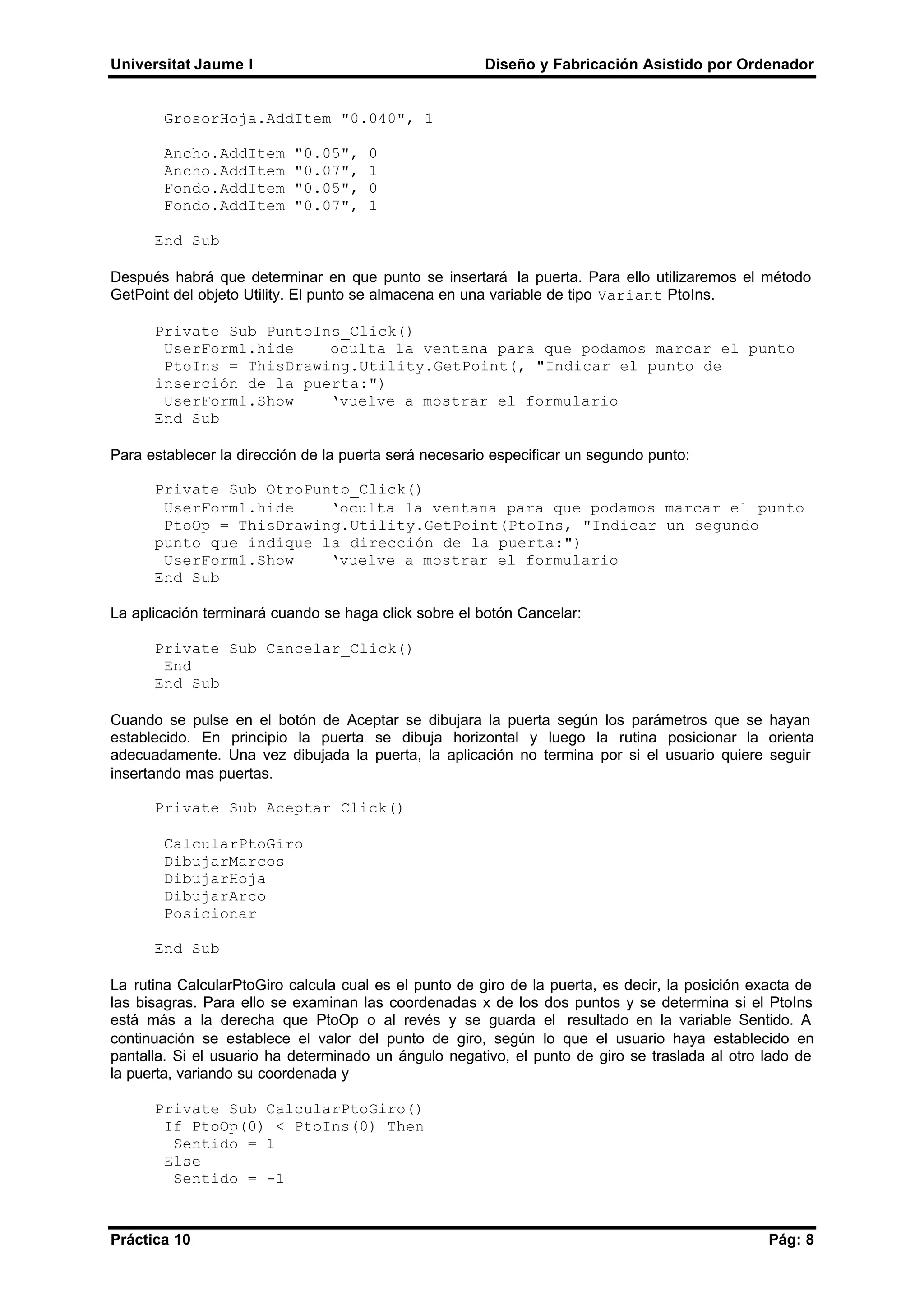 Universitat Jaume I Diseño y Fabricación Asistido por Ordenador
Práctica 10 Pág: 8
GrosorHoja.AddItem "0.040", 1
Ancho.AddItem "0.05", 0
Ancho.AddItem "0.07", 1
Fondo.AddItem "0.05", 0
Fondo.AddItem "0.07", 1
End Sub
Después habrá que determinar en que punto se insertará la puerta. Para ello utilizaremos el método
GetPoint del objeto Utility. El punto se almacena en una variable de tipo Variant PtoIns.
Private Sub PuntoIns_Click()
UserForm1.hide oculta la ventana para que podamos marcar el punto
PtoIns = ThisDrawing.Utility.GetPoint(, "Indicar el punto de
inserción de la puerta:")
UserForm1.Show ‘vuelve a mostrar el formulario
End Sub
Para establecer la dirección de la puerta será necesario especificar un segundo punto:
Private Sub OtroPunto_Click()
UserForm1.hide ‘oculta la ventana para que podamos marcar el punto
PtoOp = ThisDrawing.Utility.GetPoint(PtoIns, "Indicar un segundo
punto que indique la dirección de la puerta:")
UserForm1.Show ‘vuelve a mostrar el formulario
End Sub
La aplicación terminará cuando se haga click sobre el botón Cancelar:
Private Sub Cancelar_Click()
End
End Sub
Cuando se pulse en el botón de Aceptar se dibujara la puerta según los parámetros que se hayan
establecido. En principio la puerta se dibuja horizontal y luego la rutina posicionar la orienta
adecuadamente. Una vez dibujada la puerta, la aplicación no termina por si el usuario quiere seguir
insertando mas puertas.
Private Sub Aceptar_Click()
CalcularPtoGiro
DibujarMarcos
DibujarHoja
DibujarArco
Posicionar
End Sub
La rutina CalcularPtoGiro calcula cual es el punto de giro de la puerta, es decir, la posición exacta de
las bisagras. Para ello se examinan las coordenadas x de los dos puntos y se determina si el PtoIns
está más a la derecha que PtoOp o al revés y se guarda el resultado en la variable Sentido. A
continuación se establece el valor del punto de giro, según lo que el usuario haya establecido en
pantalla. Si el usuario ha determinado un ángulo negativo, el punto de giro se traslada al otro lado de
la puerta, variando su coordenada y
Private Sub CalcularPtoGiro()
If PtoOp(0) < PtoIns(0) Then
Sentido = 1
Else
Sentido = -1
 