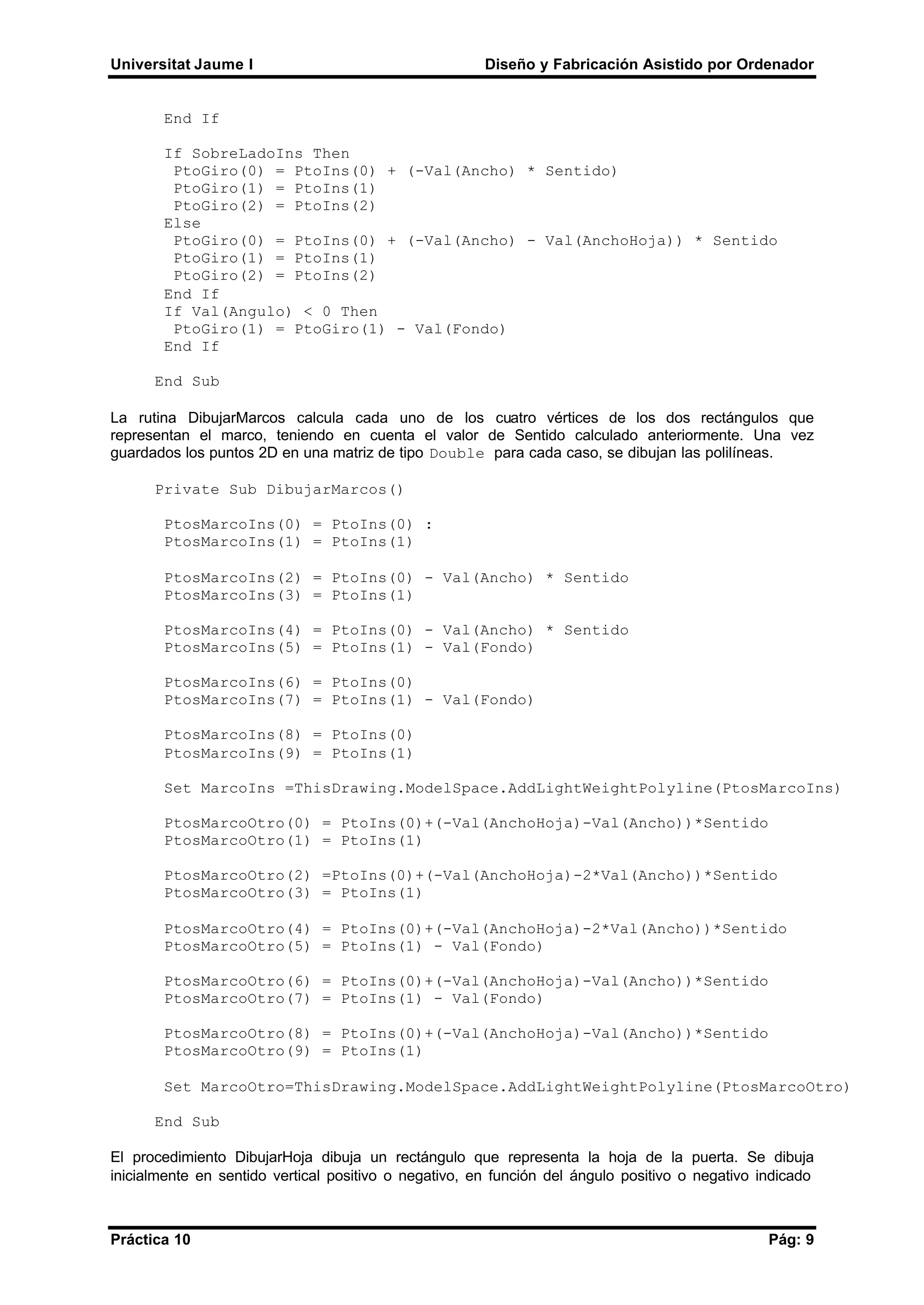 Universitat Jaume I Diseño y Fabricación Asistido por Ordenador
Práctica 10 Pág: 9
End If
If SobreLadoIns Then
PtoGiro(0) = PtoIns(0) + (-Val(Ancho) * Sentido)
PtoGiro(1) = PtoIns(1)
PtoGiro(2) = PtoIns(2)
Else
PtoGiro(0) = PtoIns(0) + (-Val(Ancho) - Val(AnchoHoja)) * Sentido
PtoGiro(1) = PtoIns(1)
PtoGiro(2) = PtoIns(2)
End If
If Val(Angulo) < 0 Then
PtoGiro(1) = PtoGiro(1) - Val(Fondo)
End If
End Sub
La rutina DibujarMarcos calcula cada uno de los cuatro vértices de los dos rectángulos que
representan el marco, teniendo en cuenta el valor de Sentido calculado anteriormente. Una vez
guardados los puntos 2D en una matriz de tipo Double para cada caso, se dibujan las polilíneas.
Private Sub DibujarMarcos()
PtosMarcoIns(0) = PtoIns(0) :
PtosMarcoIns(1) = PtoIns(1)
PtosMarcoIns(2) = PtoIns(0) - Val(Ancho) * Sentido
PtosMarcoIns(3) = PtoIns(1)
PtosMarcoIns(4) = PtoIns(0) - Val(Ancho) * Sentido
PtosMarcoIns(5) = PtoIns(1) - Val(Fondo)
PtosMarcoIns(6) = PtoIns(0)
PtosMarcoIns(7) = PtoIns(1) - Val(Fondo)
PtosMarcoIns(8) = PtoIns(0)
PtosMarcoIns(9) = PtoIns(1)
Set MarcoIns =ThisDrawing.ModelSpace.AddLightWeightPolyline(PtosMarcoIns)
PtosMarcoOtro(0) = PtoIns(0)+(-Val(AnchoHoja)-Val(Ancho))*Sentido
PtosMarcoOtro(1) = PtoIns(1)
PtosMarcoOtro(2) =PtoIns(0)+(-Val(AnchoHoja)-2*Val(Ancho))*Sentido
PtosMarcoOtro(3) = PtoIns(1)
PtosMarcoOtro(4) = PtoIns(0)+(-Val(AnchoHoja)-2*Val(Ancho))*Sentido
PtosMarcoOtro(5) = PtoIns(1) - Val(Fondo)
PtosMarcoOtro(6) = PtoIns(0)+(-Val(AnchoHoja)-Val(Ancho))*Sentido
PtosMarcoOtro(7) = PtoIns(1) - Val(Fondo)
PtosMarcoOtro(8) = PtoIns(0)+(-Val(AnchoHoja)-Val(Ancho))*Sentido
PtosMarcoOtro(9) = PtoIns(1)
Set MarcoOtro=ThisDrawing.ModelSpace.AddLightWeightPolyline(PtosMarcoOtro)
End Sub
El procedimiento DibujarHoja dibuja un rectángulo que representa la hoja de la puerta. Se dibuja
inicialmente en sentido vertical positivo o negativo, en función del ángulo positivo o negativo indicado
 
