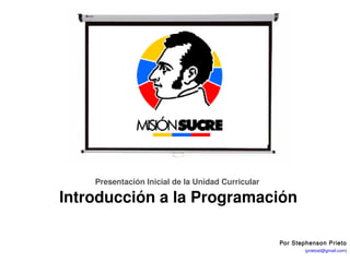 Unidad Curricular: Introducción a la Programación




               Presentación Inicial de la Unidad Curricular 

         Introducción a la Programación

                                                                    Por Stephenson Prieto
                                                               Stephenson Prieto (prietost@gmail.com)
                                                                  Fundación Misión Sucre – Venezuela
 