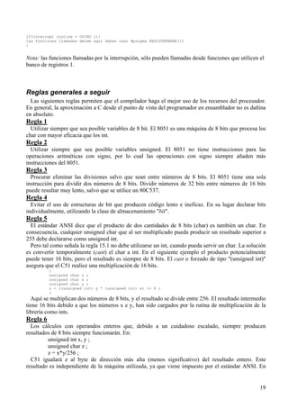 if(interrupt routine = USING 1){
las funciones llamadas desde aquí deben usar #pragma REGISTERBANK(1)
}


Nota: las funciones llamadas por la interrupción, sólo pueden llamadas desde funciones que utilicen el
banco de registros 1.



Reglas generales a seguir
  Las siguientes reglas permiten que el compilador haga el mejor uso de los recursos del procesador.
En general, la aproximación a C desde el punto de vista del programador en ensamblador no es dañina
en absoluto.
Regla 1
  Utilizar siempre que sea posible variables de 8 bit. El 8051 es una máquina de 8 bits que procesa los
char con mayor eficacia que los int.
Regla 2
  Utilizar siempre que sea posible variables unsigned. El 8051 no tiene instrucciones para las
operaciones aritméticas con signo, por lo cual las operaciones con signo siempre añaden más
instrucciones del 8051.
Regla 3
  Procurar eliminar las divisiones salvo que sean entre números de 8 bits. El 8051 tiene una sola
instrucción para dividir dos números de 8 bits. Dividir números de 32 bits entre números de 16 bits
puede resultar muy lento, salvo que se utilice un 80C537.
Regla 4
  Evitar el uso de estructuras de bit que producen código lento e ineficaz. En su lugar declarar bits
individualmente, utilizando la clase de almacenamiento "bit".
Regla 5
  El estándar ANSI dice que el producto de dos cantidades de 8 bits (char) es también un char. En
consecuencia, cualquier unsigned char que al ser multiplicado pueda producir un resultado superior a
255 debe declararse como unsigned int.
  Pero tal como señala la regla 15.1 no debe utilizarse un int, cuando pueda servir un char. La solución
es convertir temporalmente (cast) el char a int. En el siguiente ejemplo el producto potencialmente
puede tener 16 bits, pero el resultado es siempre de 8 bits. El cast o forzado de tipo "(unsigned int)"
asegura que el C51 realice una multiplicación de 16 bits.
          {
          unsigned char z ;
          unsigned char x ;
          unsigned char y ;
          z = ((unsigned int) y * (unsigned int) x) >> 8 ;
          }
  Aquí se multiplican dos números de 8 bits, y el resultado se divide entre 256. El resultado intermedio
tiene 16 bits debido a que los números x e y, han sido cargados por la rutina de multiplicación de la
librería como ints.
Regla 6
  Los cálculos con operandos enteros que, debido a un cuidadoso escalado, siempre producen
resultados de 8 bits siempre funcionarán. En:
         unsigned int x, y ;
         unsigned char z ;
         z = x*y/256 ;
  C51 igualará z al byte de dirección más alta (menos significativo) del resultado entero. Este
resultado es independiente de la máquina utilizada, ya que viene impuesto por el estándar ANSI. En


                                                                                                     19
 