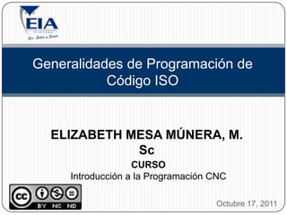 Generalidades de Programación de
           Código ISO


  ELIZABETH MESA MÚNERA, M.
             Sc
                   CURSO
     Introducción a la Programación CNC

                                    Octubre 17, 2011
 