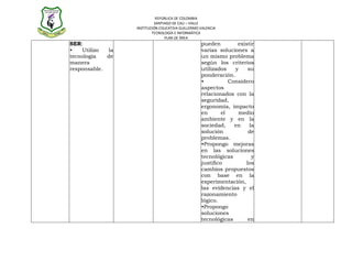 REPÚBLICA DE COLOMBIA
                           SANTIAGO DE CALI – VALLE
                  INSTITUCIÓN EDUCATIVA GUILLERMO VALENCIA
                          TECNOLOGÍA E INFORMÁTICA
                                PLAN DE ÁREA
SER:                                              pueden         existir
•   Utilizo  la                                   varias soluciones a
tecnología   de                                   un mismo problema
manera                                            según los criterios
responsable.                                      utilizados    y     su
                                                  ponderación.
                                                  •           Considero
                                                  aspectos
                                                  relacionados con la
                                                  seguridad,
                                                  ergonomía, impacto
                                                  en       el    medio
                                                  ambiente y en la
                                                  sociedad,     en     la
                                                  solución            de
                                                  problemas.
                                                  •Propongo mejoras
                                                  en las soluciones
                                                  tecnológicas          y
                                                  justifico          los
                                                  cambios propuestos
                                                  con base en la
                                                  experimentación,
                                                  las evidencias y el
                                                  razonamiento
                                                  lógico.
                                                  •Propongo
                                                  soluciones
                                                  tecnológicas        en
 