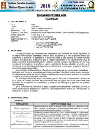PROGRAMACION CURRICULAR ANUAL
CUARTO GRADO
I. DATOS INFORMATIVOS:
D.R.E. : Puno
U.G.E.L. : San Román
I.E.S. : Politécnico Regional “Los Andes”
AREA CURRICULAR : Educación para el Trabajo
MÓDULO OCUPACIONAL : Formación ocupacional especifica modular (Diseño multimedia, diseño de página web)
GRADO Y SECCIÓN : Cuarto (B, E G, I)
DIRECTOR : Lic. Cosme Bionel PACO CUTIPA
SUB DIRECTO DE E.P.T. : Prof. Cesar Augusto SUCARI QUISPE
DOCENTE :
 Edith Nélida GUTIERREZ SALAS
 Cristóbal Addias JOVE CHUQUIHUARA
 Juan Luis PAJA TORRES
II. PRESENTACIÓN:
Un espacio educativo que forme estudiantes integralmente debe considerar dos ámbitos importantes; de
un lado las necesidades de aprendizaje e intereses de los estudiantes; y de otro, los grandes cambios que
experimenta la economía y la sociedad en la actualidad; dentro de este contexto en nuestra Institución
Educativa a través del área de Educación para el Trabajo busca afianzar en los estudiantes una cultura de
trabajo, mediante el desarrollo de capacidades y actitudes creativas, críticas y emprendedoras, con una visión
empresarial, enmarcados en la práctica de valores, desarrollando diversas actividades productivas y de
servicio que le permitan al estudiante desenvolverse eficientemente en una opción ocupacional técnica y/o
generar su propio puesto de trabajo.
La especialidad de Computación e Informática pretende desarrollar en los educandos, capacidades y
habilidades en el manejo de la computadora y los diversos software informáticos, que le permitan aprovechar
las oportunidades que ofrece el mercado laboral cambiante y esencialmente puedan generar su propio empleo
a través de la prestación de servicios informáticos.
El componente de formación ocupacional modular permitirá desarrollar en los estudiantes competencias
en el manejo de Software de diseño web para la elaboración de páginas web; dichos aprendizajes serán
evaluados en la capacidad de Comprensión y aplicación de tecnologías y Ejecución de procesos
respectivamente.
En el componente de Tecnología de Base, se desarrollaran conocimientos orientados al diseño, la
gestión y Administración de empresas y la formación y orientación laboral las mismas que serán evaluados en
la capacidad de Gestión de procesos.
III. PROPÓSITOS DEL GRADO:
3.1. Competencias
ORGANIZADORES COMPETENCIAS DEL CICLO
Gestión de procesos
Gestiona procesos de estudio de mercado, diseño, planificación, comercialización de
bienes o servicios informáticos de uno o más puestos de trabajo a traes de los módulos
ocupacionales de la especialidad computación e informática.
Ejecución de procesos
productivos
Ejecuta procesos para la producción de un bien o prestación de servicios informáticos de
puestos de trabajo de un módulo ocupacional computación e informática, considerando las
normas de seguridad y control de la calidad en forma creativa y disposición emprendedora.
Comprensión y
aplicación de tecnologías
Comprende y aplica principios y procesos del diseño, principios para la construcción ética
del producto y de sus procesos administrativos con uso del soporte tecnológico que se
aplican para la producción de bienes y/o servicios.
Comprende, analiza y evalúa planes de negocios, normas y procesos para la constitución y
gestión de microempresas, salud laboral y legislación laboral, emprendimiento.
 