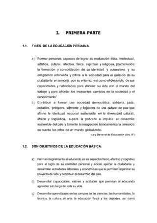 I. PRIMERA PARTE
1.1. FINES DE LA EDUCACIÓN PERUANA
a) Formar personas capaces de lograr su realización ética, intelectual,
artística, cultural, afectiva, física, espiritual y religiosa, promoviendo
la formación y consolidación de su identidad y autoestima y su
integración adecuada y crítica a la sociedad para el ejercicio de su
ciudadanía en armonía con su entorno, así como el desarrollo de sus
capacidades y habilidades para vincular su vida con el mundo del
trabajo y para afrontar los incesantes cambios en la sociedad y el
conocimiento”
b) Contribuir a formar una sociedad democrática, solidaria, justa,
inclusiva, próspera, tolerante y forjadora de una cultura de paz que
afirme la identidad nacional sustentada en la diversidad cultural,
étnica y lingüística, supere la pobreza e impulse el desarrollo
sostenible del país y fomente la integración latinoamericana teniendo
en cuenta los retos de un mundo globalizado.
Ley General de Educación (Art. 9°)
1.2. SON OBJETIVOS DE LA EDUCACIÓN BÁSICA:
a) Formarintegralmente al educando en los aspectos físico, afectivo y cognitivo
para el logro de su identidad personal y social, ejercer la ciudadanía y
desarrollar actividades laborales y económicas que le permitan organizar su
proyecto de vida y contribuir al desarrollo del país.
b) Desarrollar capacidades, valores y actitudes que permitan al educando
aprender a lo largo de toda su vida.
c) Desarrollar aprendizajes en los campos de las ciencias, las humanidades, la
técnica, la cultura, el arte, la educación física y los deportes, así como
 