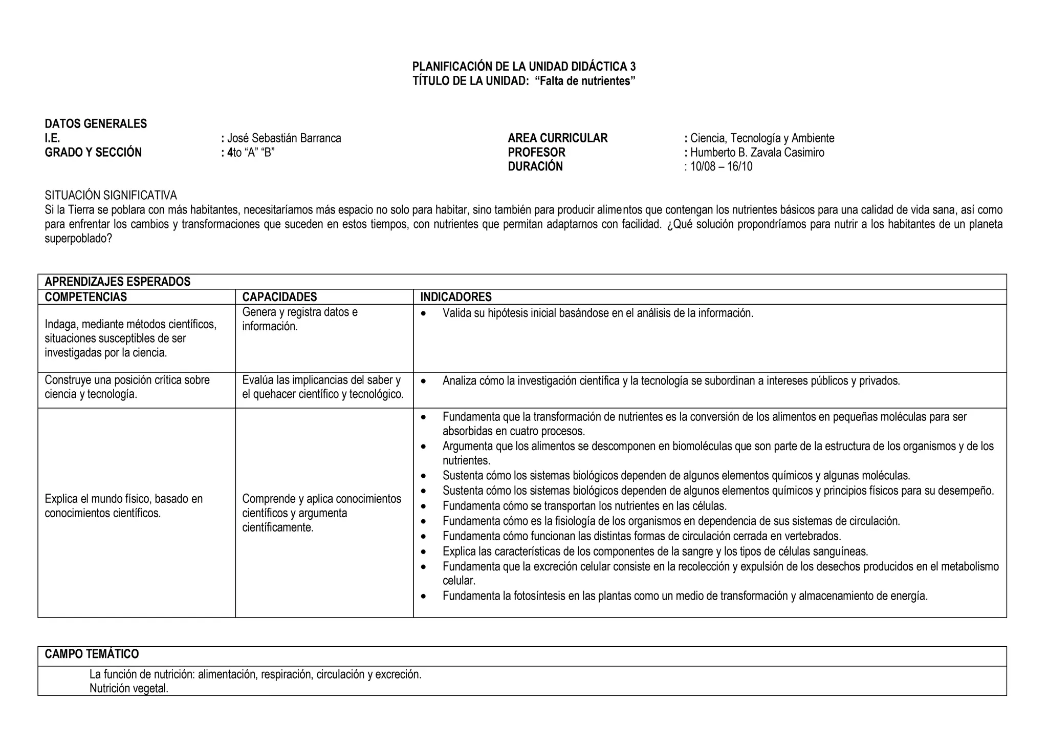 PLANIFICACIÓN DE LA UNIDAD DIDÁCTICA 3
TÍTULO DE LA UNIDAD: “Falta de nutrientes”
DATOS GENERALES
I.E. : José Sebastián Barranca
GRADO Y SECCIÓN : 4to “A” “B”
AREA CURRICULAR : Ciencia, Tecnología y Ambiente
PROFESOR : Humberto B. Zavala Casimiro
DURACIÓN : 10/08 – 16/10
SITUACIÓN SIGNIFICATIVA
Si la Tierra se poblara con más habitantes, necesitaríamos más espacio no solo para habitar, sino también para producir alimentos que contengan los nutrientes básicos para una calidad de vida sana, así como
para enfrentar los cambios y transformaciones que suceden en estos tiempos, con nutrientes que permitan adaptarnos con facilidad. ¿Qué solución propondríamos para nutrir a los habitantes de un planeta
superpoblado?
APRENDIZAJES ESPERADOS
COMPETENCIAS CAPACIDADES INDICADORES
Indaga, mediante métodos científicos,
situaciones susceptibles de ser
investigadas por la ciencia.
Genera y registra datos e
información.
 Valida su hipótesis inicial basándose en el análisis de la información.
Construye una posición crítica sobre
ciencia y tecnología.
Evalúa las implicancias del saber y
el quehacer científico y tecnológico.
 Analiza cómo la investigación científica y la tecnología se subordinan a intereses públicos y privados.
Explica el mundo físico, basado en
conocimientos científicos.
Comprende y aplica conocimientos
científicos y argumenta
científicamente.
 Fundamenta que la transformación de nutrientes es la conversión de los alimentos en pequeñas moléculas para ser
absorbidas en cuatro procesos.
 Argumenta que los alimentos se descomponen en biomoléculas que son parte de la estructura de los organismos y de los
nutrientes.
 Sustenta cómo los sistemas biológicos dependen de algunos elementos químicos y algunas moléculas.
 Sustenta cómo los sistemas biológicos dependen de algunos elementos químicos y principios físicos para su desempeño.
 Fundamenta cómo se transportan los nutrientes en las células.
 Fundamenta cómo es la fisiología de los organismos en dependencia de sus sistemas de circulación.
 Fundamenta cómo funcionan las distintas formas de circulación cerrada en vertebrados.
 Explica las características de los componentes de la sangre y los tipos de células sanguíneas.
 Fundamenta que la excreción celular consiste en la recolección y expulsión de los desechos producidos en el metabolismo
celular.
 Fundamenta la fotosíntesis en las plantas como un medio de transformación y almacenamiento de energía.
CAMPO TEMÁTICO
La función de nutrición: alimentación, respiración, circulación y excreción.
Nutrición vegetal.
 