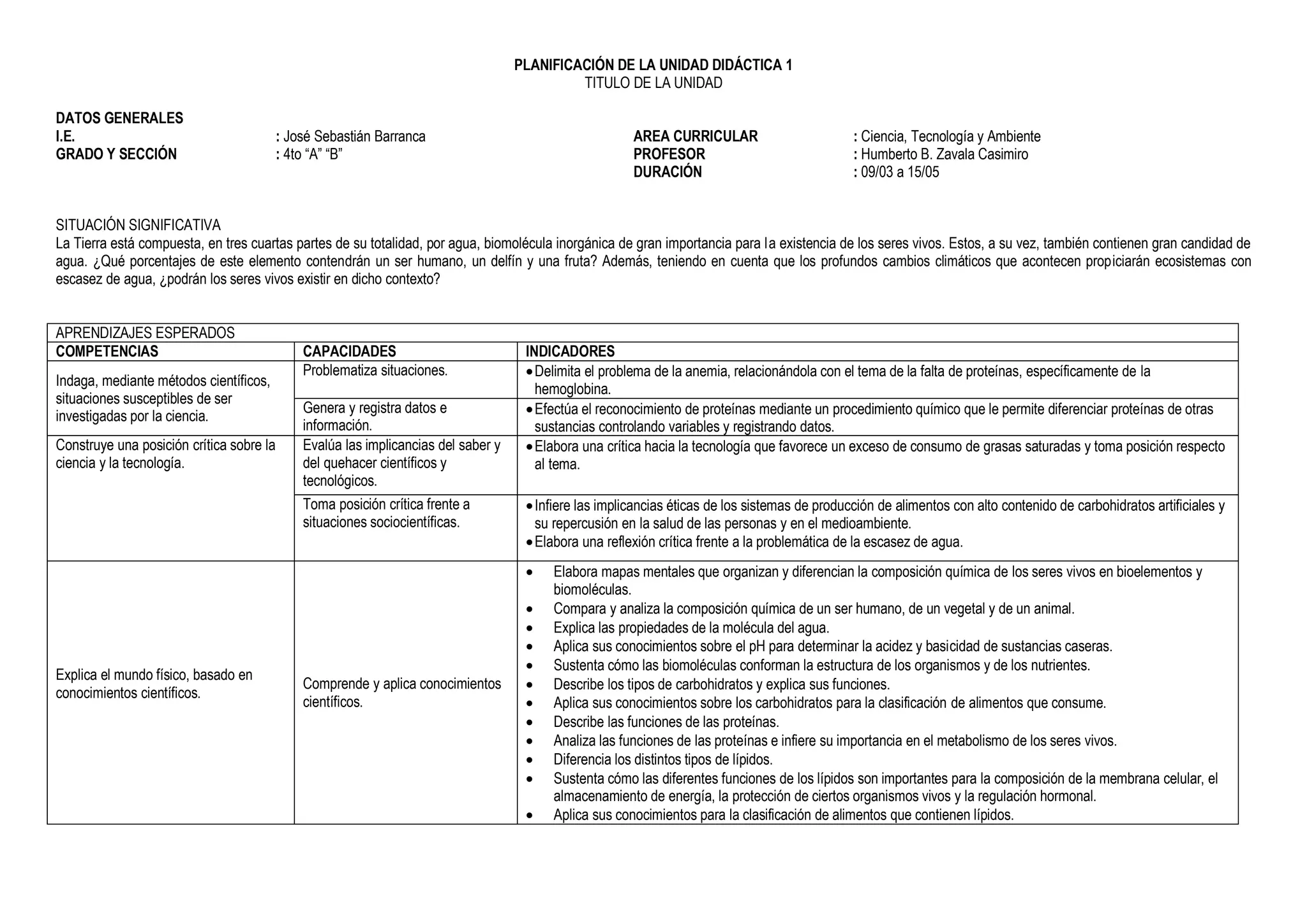 PLANIFICACIÓN DE LA UNIDAD DIDÁCTICA 1
TITULO DE LA UNIDAD
DATOS GENERALES
I.E. : José Sebastián Barranca
GRADO Y SECCIÓN : 4to “A” “B”
AREA CURRICULAR : Ciencia, Tecnología y Ambiente
PROFESOR : Humberto B. Zavala Casimiro
DURACIÓN : 09/03 a 15/05
SITUACIÓN SIGNIFICATIVA
La Tierra está compuesta, en tres cuartas partes de su totalidad, por agua, biomolécula inorgánica de gran importancia para la existencia de los seres vivos. Estos, a su vez, también contienen gran candidad de
agua. ¿Qué porcentajes de este elemento contendrán un ser humano, un delfín y una fruta? Además, teniendo en cuenta que los profundos cambios climáticos que acontecen propiciarán ecosistemas con
escasez de agua, ¿podrán los seres vivos existir en dicho contexto?
APRENDIZAJES ESPERADOS
COMPETENCIAS CAPACIDADES INDICADORES
Indaga, mediante métodos científicos,
situaciones susceptibles de ser
investigadas por la ciencia.
Problematiza situaciones. Delimita el problema de la anemia, relacionándola con el tema de la falta de proteínas, específicamente de la
hemoglobina.
Genera y registra datos e
información.
Efectúa el reconocimiento de proteínas mediante un procedimiento químico que le permite diferenciar proteínas de otras
sustancias controlando variables y registrando datos.
Construye una posición crítica sobre la
ciencia y la tecnología.
Evalúa las implicancias del saber y
del quehacer científicos y
tecnológicos.
Elabora una crítica hacia la tecnología que favorece un exceso de consumo de grasas saturadas y toma posición respecto
al tema.
Toma posición crítica frente a
situaciones sociocientíficas.
Infiere las implicancias éticas de los sistemas de producción de alimentos con alto contenido de carbohidratos artificiales y
su repercusión en la salud de las personas y en el medioambiente.
Elabora una reflexión crítica frente a la problemática de la escasez de agua.
Explica el mundo físico, basado en
conocimientos científicos.
Comprende y aplica conocimientos
científicos.
 Elabora mapas mentales que organizan y diferencian la composición química de los seres vivos en bioelementos y
biomoléculas.
 Compara y analiza la composición química de un ser humano, de un vegetal y de un animal.
 Explica las propiedades de la molécula del agua.
 Aplica sus conocimientos sobre el pH para determinar la acidez y basicidad de sustancias caseras.
 Sustenta cómo las biomoléculas conforman la estructura de los organismos y de los nutrientes.
 Describe los tipos de carbohidratos y explica sus funciones.
 Aplica sus conocimientos sobre los carbohidratos para la clasificación de alimentos que consume.
 Describe las funciones de las proteínas.
 Analiza las funciones de las proteínas e infiere su importancia en el metabolismo de los seres vivos.
 Diferencia los distintos tipos de lípidos.
 Sustenta cómo las diferentes funciones de los lípidos son importantes para la composición de la membrana celular, el
almacenamiento de energía, la protección de ciertos organismos vivos y la regulación hormonal.
 Aplica sus conocimientos para la clasificación de alimentos que contienen lípidos.
 