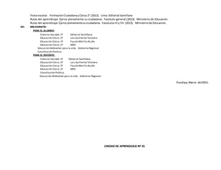 Textoescolar. FormaciónCiudadanayCívica 2° (2012). Lima: Editorial Santillana
Rutas del aprendizaje. Ejerce plenamente su ciudadanía. Fascículo general (2013). Ministerio de Educación.
Rutas del aprendizaje.Ejerce plenamentesuciudadanía. FascículosVIy VII (2013). Ministeriode Educación.
XIII. BIBLIOGRAFÍA:
PARA EL ALUMNO:
Ciencias Sociales 2º Editorial Santillana
Educación Cívica 2º Luis Guillermo Talavera
Educación Cívica 2º Fausto Morillo Acuña
Educación Cívica 2º MED
Educación Ambiental para la vida Gobierno Regional
Constitución Política.
PARA EL DOCENTE:
Ciencias Sociales 2º Editorial Santillana
Educación Cívica 2º Luis Guillermo Talavera
Educación Cívica 2º Fausto Morillo Acuña
Educación Cívica 2º MED
Constitución Política.
Educación Ambiental para la vida Gobierno Regional
Pucallpa, Marzo del2015.
UNIDAD DE APRENDIZAJE Nº 01
 