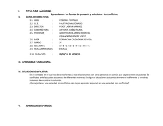 I. TITULO DE LAUNIDAD :
Aprendemos las formas de prevenir y solucionar los conflictos
II. DATOS INFORMATIVOS:
2.1. UGEL : CORONELPORTILLO
2.2. I.E.E. : FAUSTINOMALDONADO
2.3. DIRECTOR : PERCY LADERA RAMIREZ
2.4. SUBDIRECTORA : ANTONIA NUÑEZINUMA
2.5. PROFESOR : GEOBY RURICKARRESE MIRAVAL
ORLANDOMELENDEZ LOPEZ
2.6. ÁREA : FORMACION CIUDADANA YCIVICA
2.7. GRADO : 2º
2.8. SECCIONES : A – B – C – D – E – F – G – H – I – J
2.9. HORASSEMANALES: 3 HORAS
2.10. DURACIÓN : 09/03/15 Al 10/04/15
III. APRENDIZAJE FUNDAMENTAL.
IV. SITUACIONSIGNIFICATIVA:
En el contexto enel cual nosdesenvolvemos ynos relacionamoscon otraspersonas es común que se presenten situaciones de
conflictos ante lascuales actuamos de diferentesmaneras.Enalgunas situaciones actuamosde maneraindiferente y enotras
tratamos de encontrarla solución.
¿Es mejortenerunasociedad sin conflictosoes mejoraprenderaconvivirenunasociedad con conflictos?
V. APRENDIZAJES ESPERADOS:
 