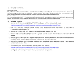 X. PRODUCTOS IMPORTANTES:
Portafoliode noticias
Este producto constadel reporte quincenal de unarchivode noticiasvinculadasaasuntospúblicosde ordennacionale internacional,relacionadas,a
las situaciones significativas correspondientes por cada unidad. El estudiante debe recopilar noticias, puede identificar las ideas centrales, hacer
mapas conceptuales u otros gráficos necesarios para su análisis y concluir con su posición sólidamente sustentada.
Proyectoparticipativo
Este producto se ejecutará durante el año, de preferencia de marzo a octubre. Se sugiere que se vincule con la última unidad de aprendizaje, por
ejemplo “Reconstruyendo nuestras relaciones de convivencia con nuestro ambiente a nivel institucional y comunal”.
XI. MATERIALES Y RECURSOS
 CONGRESO DE LA REPÚBLICA DEL PERÚ (2000). Ley N.° 27337. Nuevo Código de los Niños y Adolescentes. 21 de julio.
˂http://spij.minjus.gob.pe/CLP/contenidos.dll?f=templates&fn=default-codninosyadolescentes.htm&vid=Ciclope:CLPdemo˃
 LANDA, C. y A. LOZADA (2007). Constitución Política del Perú 1993. Sumillas. Reformas Constitucionales. Índice analítico. Lima: Fondo Editorial de
la Pontificia Universidad Católica del Perú.
 MINISTERIO DE CULTURA DEL PERÚ (2015). Videoteca de las Culturas. Material de enseñanza. Lima: Mincu.
 MINISTERIO DE EDUCACIÓN DEL PERÚ (2012). Texto escolar 2.° grado de Educación Secundaria. Formación Ciudadana y Cívica. Lima: Editorial
Santillana.
 MINISTERIO DE EDUCACIÓN DEL PERÚ (2013). Rutas del aprendizaje Convivir, participar y deliberar para ejercer una ciudadanía democrática e
intercultural. Fascículo general. Un aprendizaje fundamental en la escuela que queremos. Lima: Minedu.
 MINISTERIODE EDUCACIÓN DEL PERÚ (2013). Rutas del aprendizaje. ¿Qué y cómo aprenden nuestros adolescentes? Fascículo 1. Ejerce plenamente
su ciudadanía. VI ciclo. Lima: Minedu.
 NACIONES UNIDAS (1948). Declaración Universal de Derechos Humanos. 10 de diciembre.
˂http://www.minjus.gob.pe/wp-content/uploads/2014/03/DECLARACION-UNIVERSAL-DE-DERECHOS-HUMANOS.pdf ˃
 Tecnologías de la información y comunicación: televisor, equipo multimedia, video grabadora.
 