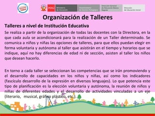 Organización de Talleres
Talleres a nivel de Institución Educativa
Se realiza a partir de la organización de todas las docentes con la Directora, en la
que cada aula se acondicionará para la realización de un Taller determinado. Se
comunica a niños y niñas las opciones de talleres, para que ellos puedan elegir en
forma voluntaria y autónoma al taller que asistirán en el tiempo y horarios que se
indique, aquí no hay diferencias de edad ni de sección, asisten al taller los niños
que desean hacerlo.
En torno a cada taller se seleccionan las competencias que se irán promoviendo y
el desarrollo de capacidades en los niños y niñas, así como los indicadores
(fascículo desarrollo de la expresión en diversos lenguajes). Lo que potencia este
tipo de planificación es la elección voluntaria y autónoma, la reunión de niños y
niñas de diferentes edades y el desarrollo de actividades vinculadas a un eje
(literario, musical, gráfico plástico, etc.).
 